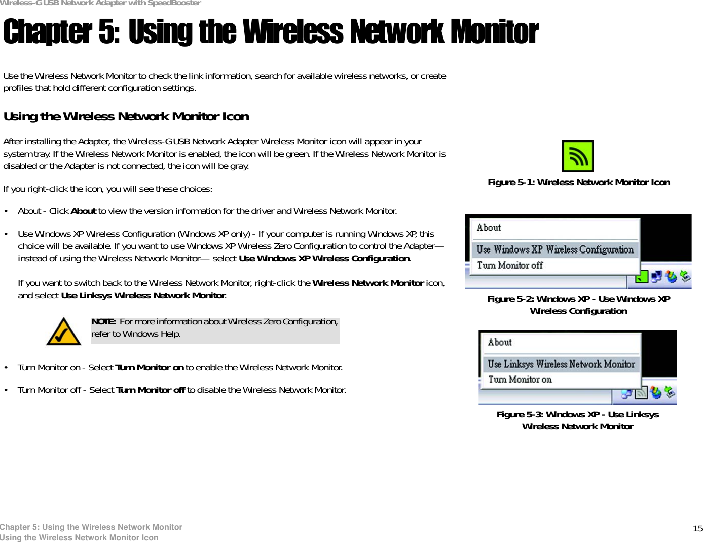 15Chapter 5: Using the Wireless Network MonitorUsing the Wireless Network Monitor IconWireless-G USB Network Adapter with SpeedBoosterChapter 5: Using the Wireless Network MonitorUse the Wireless Network Monitor to check the link information, search for available wireless networks, or create profiles that hold different configuration settings.Using the Wireless Network Monitor IconAfter installing the Adapter, the Wireless-G USB Network Adapter Wireless Monitor icon will appear in your system tray. If the Wireless Network Monitor is enabled, the icon will be green. If the Wireless Network Monitor is disabled or the Adapter is not connected, the icon will be gray.If you right-click the icon, you will see these choices:• About - Click About to view the version information for the driver and Wireless Network Monitor.• Use Windows XP Wireless Configuration (Windows XP only) - If your computer is running Windows XP, this choice will be available. If you want to use Windows XP Wireless Zero Configuration to control the Adapter—instead of using the Wireless Network Monitor— select Use Windows XP Wireless Configuration.If you want to switch back to the Wireless Network Monitor, right-click the Wireless Network Monitor icon, and select Use Linksys Wireless Network Monitor.• Turn Monitor on - Select Turn Monitor on to enable the Wireless Network Monitor.• Turn Monitor off - Select Turn Monitor off to disable the Wireless Network Monitor.Figure 5-1: Wireless Network Monitor IconNOTE: For more information about Wireless Zero Configuration, refer to Windows Help.Figure 5-2: Windows XP - Use Windows XP Wireless ConfigurationFigure 5-3: Windows XP - Use Linksys Wireless Network Monitor