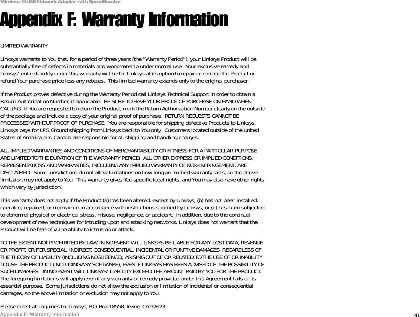 41Appendix F: Warranty InformationWireless-G USB Network Adapter with SpeedBoosterAppendix F: Warranty InformationLIMITED WARRANTYLinksys warrants to You that, for a period of three years (the “Warranty Period”), your Linksys Product will be substantially free of defects in materials and workmanship under normal use.  Your exclusive remedy and Linksys&apos; entire liability under this warranty will be for Linksys at its option to repair or replace the Product or refund Your purchase price less any rebates.  This limited warranty extends only to the original purchaser.  If the Product proves defective during the Warranty Period call Linksys Technical Support in order to obtain a Return Authorization Number, if applicable.  BE SURE TO HAVE YOUR PROOF OF PURCHASE ON HAND WHEN CALLING.  If You are requested to return the Product, mark the Return Authorization Number clearly on the outside of the package and include a copy of your original proof of purchase.  RETURN REQUESTS CANNOT BE PROCESSED WITHOUT PROOF OF PURCHASE.  You are responsible for shipping defective Products to Linksys.  Linksys pays for UPS Ground shipping from Linksys back to You only.  Customers located outside of the United States of America and Canada are responsible for all shipping and handling charges. ALL IMPLIED WARRANTIES AND CONDITIONS OF MERCHANTABILITY OR FITNESS FOR A PARTICULAR PURPOSE ARE LIMITED TO THE DURATION OF THE WARRANTY PERIOD.  ALL OTHER EXPRESS OR IMPLIED CONDITIONS, REPRESENTATIONS AND WARRANTIES, INCLUDING ANY IMPLIED WARRANTY OF NON-INFRINGEMENT, ARE DISCLAIMED.  Some jurisdictions do not allow limitations on how long an implied warranty lasts, so the above limitation may not apply to You.  This warranty gives You specific legal rights, and You may also have other rights which vary by jurisdiction.This warranty does not apply if the Product (a) has been altered, except by Linksys, (b) has not been installed, operated, repaired, or maintained in accordance with instructions supplied by Linksys, or (c) has been subjected to abnormal physical or electrical stress, misuse, negligence, or accident.  In addition, due to the continual development of new techniques for intruding upon and attacking networks, Linksys does not warrant that the Product will be free of vulnerability to intrusion or attack.TO THE EXTENT NOT PROHIBITED BY LAW, IN NO EVENT WILL LINKSYS BE LIABLE FOR ANY LOST DATA, REVENUE OR PROFIT, OR FOR SPECIAL, INDIRECT, CONSEQUENTIAL, INCIDENTAL OR PUNITIVE DAMAGES, REGARDLESS OF THE THEORY OF LIABILITY (INCLUDING NEGLIGENCE), ARISING OUT OF OR RELATED TO THE USE OF OR INABILITY TO USE THE PRODUCT (INCLUDING ANY SOFTWARE), EVEN IF LINKSYS HAS BEEN ADVISED OF THE POSSIBILITY OF SUCH DAMAGES.  IN NO EVENT WILL LINKSYS’ LIABILITY EXCEED THE AMOUNT PAID BY YOU FOR THE PRODUCT.  The foregoing limitations will apply even if any warranty or remedy provided under this Agreement fails of its essential purpose.  Some jurisdictions do not allow the exclusion or limitation of incidental or consequential damages, so the above limitation or exclusion may not apply to You.Please direct all inquiries to: Linksys, P.O. Box 18558, Irvine, CA 92623.