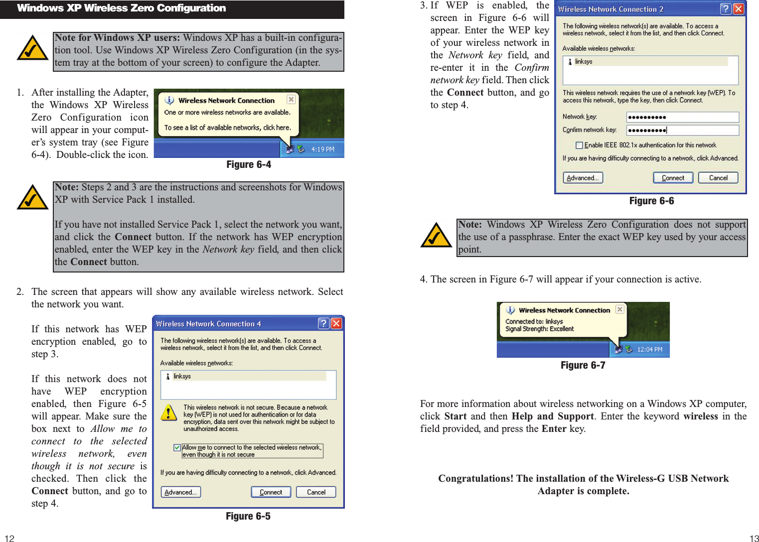 13123. If WEP is enabled, thescreen in Figure 6-6 willappear. Enter the WEP keyof your wireless network inthe  Network key field, andre-enter it in the Confirmnetwork key field. Then clickthe Connect button, and goto step 4.4. The screen in Figure 6-7 will appear if your connection is active.For more information about wireless networking on a Windows XP computer,click  Start and then Help and Support. Enter the keyword wireless in thefield provided, and press the Enter key.Congratulations! The installation of the Wireless-G USB NetworkAdapter is complete.1. After installing the Adapter,the Windows XP WirelessZero Configuration iconwill appear in your comput-er’s system tray (see Figure6-4).  Double-click the icon.  2. The screen that appears will show any available wireless network. Select the network you want. If this network has WEPencryption enabled, go tostep 3.If this network does nothave WEP encryptionenabled, then Figure 6-5will appear. Make sure thebox next to Allow me toconnect to the selectedwireless network, eventhough it is not secure ischecked. Then click theConnect button, and go tostep 4.Windows XP Wireless Zero ConfigurationNote for Windows XP users: Windows XP has a built-in configura-tion tool. Use Windows XP Wireless Zero Configuration (in the sys-tem tray at the bottom of your screen) to configure the Adapter.Figure 6-4Figure 6-6Note: Steps 2 and 3 are the instructions and screenshots for WindowsXP with Service Pack 1 installed.If you have not installed Service Pack 1, select the network you want,and click the Connect button. If the network has WEP encryptionenabled, enter the WEP key in the Network key field, and then clickthe Connect button.Note: Windows XP Wireless Zero Configuration does not support the use of a passphrase. Enter the exact WEP key used by your accesspoint.Figure 6-5Figure 6-7