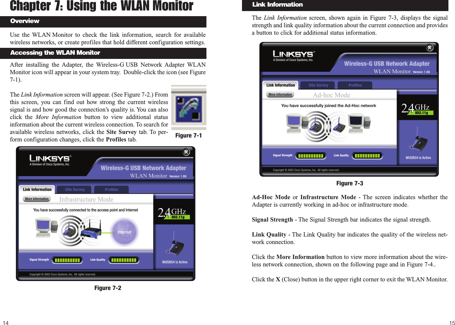 The  Link Information screen, shown again in Figure 7-3, displays the signalstrength and link quality information about the current connection and providesa button to click for additional status information.  Ad-Hoc Mode or Infrastructure Mode - The screen indicates whether theAdapter is currently working in ad-hoc or infrastructure mode. Signal Strength - The Signal Strength bar indicates the signal strength. Link Quality - The Link Quality bar indicates the quality of the wireless net-work connection.Click the More Information button to view more information about the wire-less network connection, shown on the following page and in Figure 7-4..Click the X (Close) button in the upper right corner to exit the WLAN Monitor.1514Link InformationFigure 7-3Chapter 7: Using the WLAN Monitor Use the WLAN Monitor to check the link information, search for availablewireless networks, or create profiles that hold different configuration settings.After installing the Adapter, the Wireless-G USB Network Adapter WLANMonitor icon will appear in your system tray.  Double-click the icon (see Figure7-1).The Link Information screen will appear. (See Figure 7-2.) Fromthis screen, you can find out how strong the current wirelesssignal is and how good the connection’s quality is. You can alsoclick the More Information button to view additional statusinformation about the current wireless connection. To search foravailable wireless networks, click the Site Survey tab. To per-form configuration changes, click the Profiles tab. Figure 7-1Figure 7-2Accessing the WLAN MonitorOverview