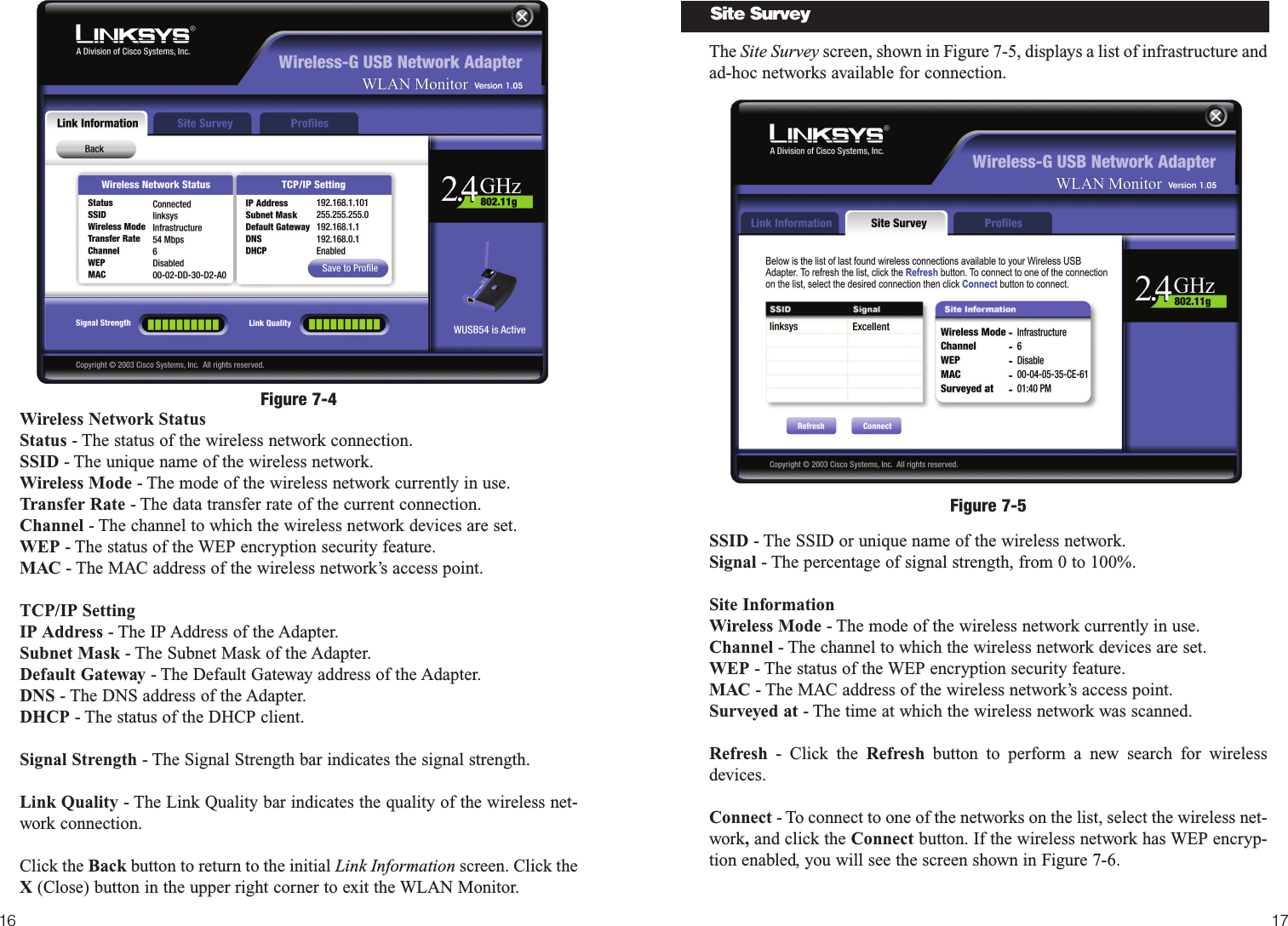 1716The Site Survey screen, shown in Figure 7-5, displays a list of infrastructure andad-hoc networks available for connection.  SSID - The SSID or unique name of the wireless network. Signal - The percentage of signal strength, from 0 to 100%.Site InformationWireless Mode - The mode of the wireless network currently in use.Channel - The channel to which the wireless network devices are set. WEP - The status of the WEP encryption security feature.MAC - The MAC address of the wireless network’s access point.Surveyed at - The time at which the wireless network was scanned. Refresh - Click the Refresh button to perform a new search for wirelessdevices. Connect - To connect to one of the networks on the list, select the wireless net-work,and click the Connect button. If the wireless network has WEP encryp-tion enabled, you will see the screen shown in Figure 7-6.Figure 7-5Site SurveyWireless Network StatusStatus - The status of the wireless network connection.SSID - The unique name of the wireless network. Wireless Mode - The mode of the wireless network currently in use.Transfer Rate - The data transfer rate of the current connection.Channel - The channel to which the wireless network devices are set. WEP - The status of the WEP encryption security feature.MAC - The MAC address of the wireless network’s access point.TCP/IP SettingIP Address - The IP Address of the Adapter.Subnet Mask - The Subnet Mask of the Adapter.Default Gateway - The Default Gateway address of the Adapter.DNS - The DNS address of the Adapter.DHCP - The status of the DHCP client.Signal Strength - The Signal Strength bar indicates the signal strength. Link Quality - The Link Quality bar indicates the quality of the wireless net-work connection.Click the Back button to return to the initial Link Information screen. Click theX (Close) button in the upper right corner to exit the WLAN Monitor.Figure 7-4