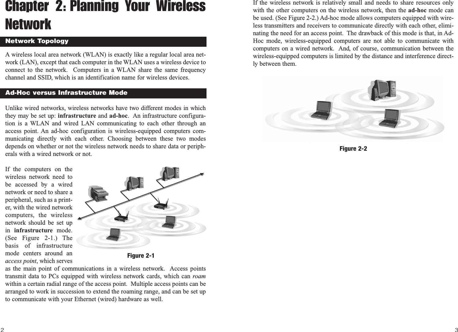 If the wireless network is relatively small and needs to share resources onlywith the other computers on the wireless network, then the ad-hoc mode canbe used. (See Figure 2-2.) Ad-hoc mode allows computers equipped with wire-less transmitters and receivers to communicate directly with each other, elimi-nating the need for an access point.  The drawback of this mode is that, in Ad-Hoc mode, wireless-equipped computers are not able to communicate withcomputers on a wired network.  And, of course, communication between thewireless-equipped computers is limited by the distance and interference direct-ly between them.32Figure 2-2Chapter 2: Planning Your WirelessNetworkA wireless local area network (WLAN) is exactly like a regular local area net-work (LAN), except that each computer in the WLAN uses a wireless device toconnect to the network.  Computers in a WLAN share the same frequencychannel and SSID, which is an identification name for wireless devices.Unlike wired networks, wireless networks have two different modes in whichthey may be set up: infrastructure and ad-hoc.  An infrastructure configura-tion is a WLAN and wired LAN communicating to each other through anaccess point. An ad-hoc configuration is wireless-equipped computers com-municating directly with each other. Choosing between these two modesdepends on whether or not the wireless network needs to share data or periph-erals with a wired network or not.If the computers on thewireless network need tobe accessed by a wirednetwork or need to share aperipheral, such as a print-er, with the wired networkcomputers, the wirelessnetwork should be set upin  infrastructure  mode.(See Figure 2-1.) Thebasis of infrastructuremode centers around anaccess point, which servesas the main point of communications in a wireless network.  Access pointstransmit data to PCs equipped with wireless network cards, which can roamwithin a certain radial range of the access point.  Multiple access points can bearranged to work in succession to extend the roaming range, and can be set upto communicate with your Ethernet (wired) hardware as well. Network TopologyAd-Hoc versus Infrastructure ModeFigure 2-1