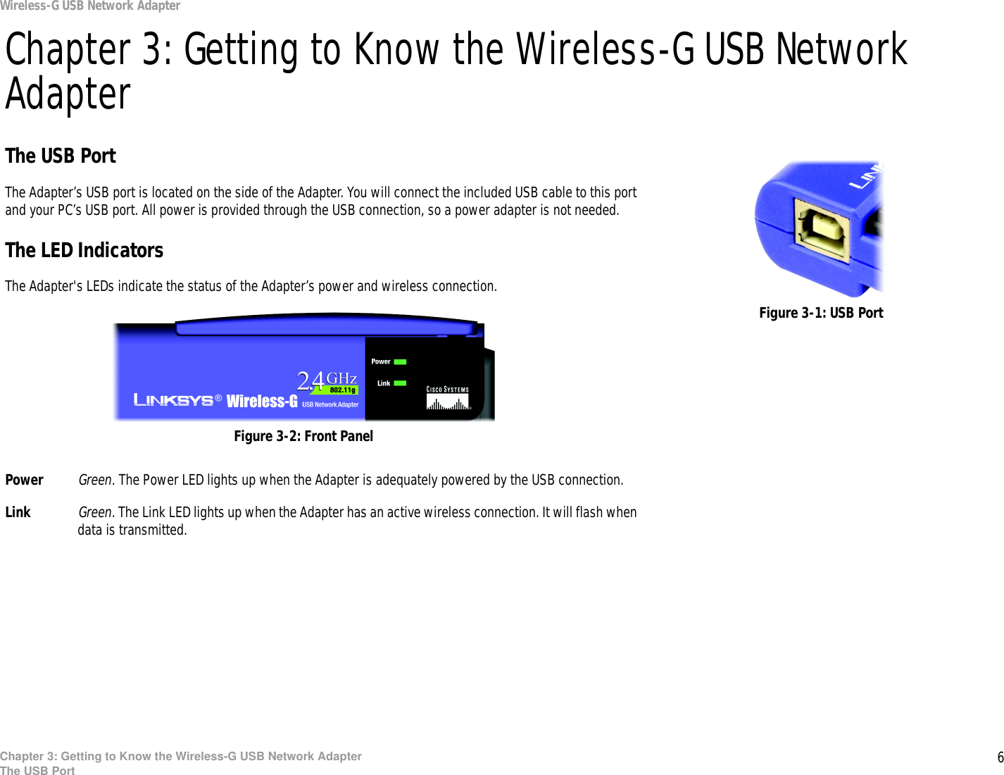 6Chapter 3: Getting to Know the Wireless-G USB Network AdapterThe USB PortWireless-G USB Network AdapterChapter 3: Getting to Know the Wireless-G USB Network AdapterThe USB PortThe Adapter’s USB port is located on the side of the Adapter. You will connect the included USB cable to this port and your PC’s USB port. All power is provided through the USB connection, so a power adapter is not needed.The LED IndicatorsThe Adapter&apos;s LEDs indicate the status of the Adapter’s power and wireless connection.Power Green. The Power LED lights up when the Adapter is adequately powered by the USB connection.Link Green. The Link LED lights up when the Adapter has an active wireless connection. It will flash when data is transmitted.Figure 3-1: USB PortFigure 3-2: Front Panel