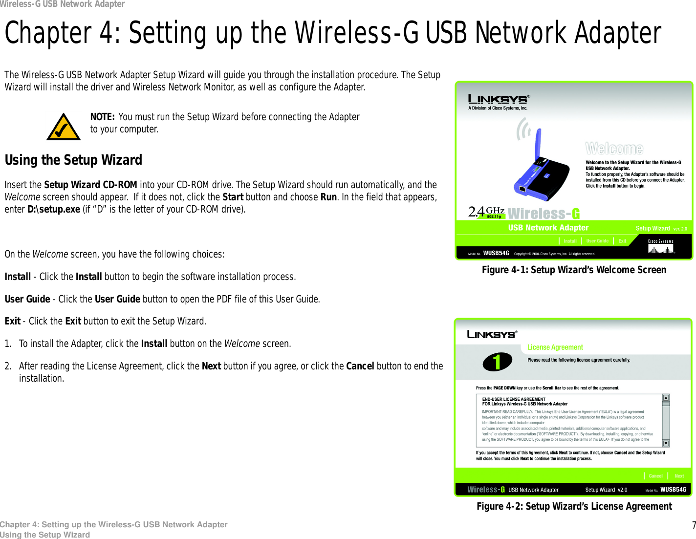 7Chapter 4: Setting up the Wireless-G USB Network AdapterUsing the Setup WizardWireless-G USB Network AdapterChapter 4: Setting up the Wireless-G USB Network AdapterThe Wireless-G USB Network Adapter Setup Wizard will guide you through the installation procedure. The Setup Wizard will install the driver and Wireless Network Monitor, as well as configure the Adapter.Using the Setup WizardInsert the Setup Wizard CD-ROM into your CD-ROM drive. The Setup Wizard should run automatically, and the Welcome screen should appear.  If it does not, click the Start button and choose Run. In the field that appears, enter D:\setup.exe (if “D” is the letter of your CD-ROM drive). On the Welcome screen, you have the following choices:Install - Click the Install button to begin the software installation process. User Guide - Click the User Guide button to open the PDF file of this User Guide. Exit - Click the Exit button to exit the Setup Wizard.1. To install the Adapter, click the Install button on the Welcome screen.2. After reading the License Agreement, click the Next button if you agree, or click the Cancel button to end the installation.Figure 4-1: Setup Wizard’s Welcome ScreenFigure 4-2: Setup Wizard’s License AgreementNOTE: You must run the Setup Wizard before connecting the Adapter to your computer.