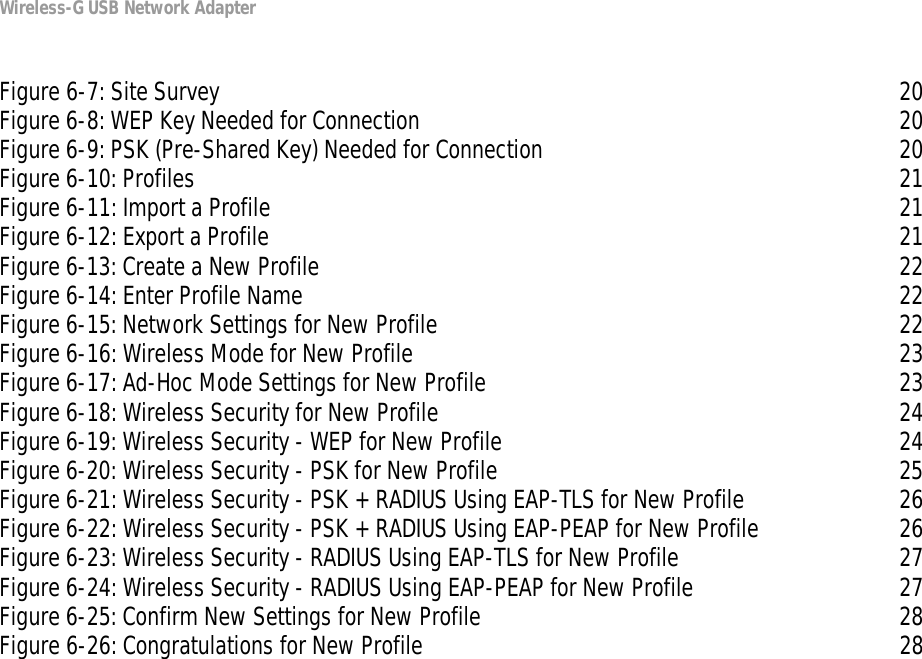 Wireless-G USB Network AdapterFigure 6-7: Site Survey 20Figure 6-8: WEP Key Needed for Connection 20Figure 6-9: PSK (Pre-Shared Key) Needed for Connection 20Figure 6-10: Profiles 21Figure 6-11: Import a Profile 21Figure 6-12: Export a Profile 21Figure 6-13: Create a New Profile 22Figure 6-14: Enter Profile Name 22Figure 6-15: Network Settings for New Profile 22Figure 6-16: Wireless Mode for New Profile 23Figure 6-17: Ad-Hoc Mode Settings for New Profile 23Figure 6-18: Wireless Security for New Profile 24Figure 6-19: Wireless Security - WEP for New Profile 24Figure 6-20: Wireless Security - PSK for New Profile 25Figure 6-21: Wireless Security - PSK + RADIUS Using EAP-TLS for New Profile 26Figure 6-22: Wireless Security - PSK + RADIUS Using EAP-PEAP for New Profile 26Figure 6-23: Wireless Security - RADIUS Using EAP-TLS for New Profile 27Figure 6-24: Wireless Security - RADIUS Using EAP-PEAP for New Profile 27Figure 6-25: Confirm New Settings for New Profile 28Figure 6-26: Congratulations for New Profile 28