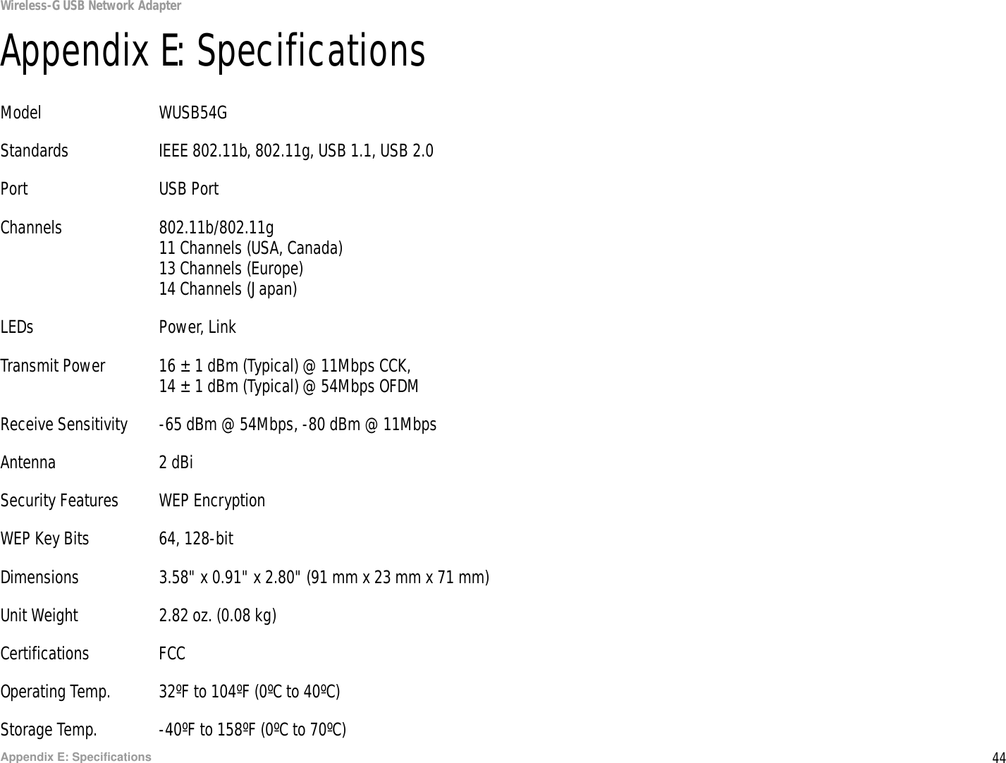 44Appendix E: SpecificationsWireless-G USB Network AdapterAppendix E: SpecificationsModel WUSB54GStandards IEEE 802.11b, 802.11g, USB 1.1, USB 2.0Port USB PortChannels 802.11b/802.11g11 Channels (USA, Canada)13 Channels (Europe)14 Channels (Japan)LEDs Power, LinkTransmit Power 16 ± 1 dBm (Typical) @ 11Mbps CCK,14 ± 1 dBm (Typical) @ 54Mbps OFDMReceive Sensitivity -65 dBm @ 54Mbps, -80 dBm @ 11MbpsAntenna 2 dBiSecurity Features WEP EncryptionWEP Key Bits 64, 128-bitDimensions  3.58&quot; x 0.91&quot; x 2.80&quot; (91 mm x 23 mm x 71 mm)Unit Weight 2.82 oz. (0.08 kg)Certifications FCCOperating Temp. 32ºF to 104ºF (0ºC to 40ºC)Storage Temp. -40ºF to 158ºF (0ºC to 70ºC)