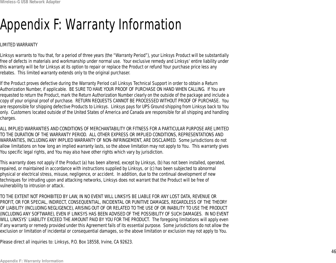 46Appendix F: Warranty InformationWireless-G USB Network AdapterAppendix F: Warranty InformationLIMITED WARRANTYLinksys warrants to You that, for a period of three years (the “Warranty Period”), your Linksys Product will be substantially free of defects in materials and workmanship under normal use.  Your exclusive remedy and Linksys&apos; entire liability under this warranty will be for Linksys at its option to repair or replace the Product or refund Your purchase price less any rebates.  This limited warranty extends only to the original purchaser.  If the Product proves defective during the Warranty Period call Linksys Technical Support in order to obtain a Return Authorization Number, if applicable.  BE SURE TO HAVE YOUR PROOF OF PURCHASE ON HAND WHEN CALLING.  If You are requested to return the Product, mark the Return Authorization Number clearly on the outside of the package and include a copy of your original proof of purchase.  RETURN REQUESTS CANNOT BE PROCESSED WITHOUT PROOF OF PURCHASE.  You are responsible for shipping defective Products to Linksys.  Linksys pays for UPS Ground shipping from Linksys back to You only.  Customers located outside of the United States of America and Canada are responsible for all shipping and handling charges. ALL IMPLIED WARRANTIES AND CONDITIONS OF MERCHANTABILITY OR FITNESS FOR A PARTICULAR PURPOSE ARE LIMITED TO THE DURATION OF THE WARRANTY PERIOD.  ALL OTHER EXPRESS OR IMPLIED CONDITIONS, REPRESENTATIONS AND WARRANTIES, INCLUDING ANY IMPLIED WARRANTY OF NON-INFRINGEMENT, ARE DISCLAIMED.  Some jurisdictions do not allow limitations on how long an implied warranty lasts, so the above limitation may not apply to You.  This warranty gives You specific legal rights, and You may also have other rights which vary by jurisdiction.This warranty does not apply if the Product (a) has been altered, except by Linksys, (b) has not been installed, operated, repaired, or maintained in accordance with instructions supplied by Linksys, or (c) has been subjected to abnormal physical or electrical stress, misuse, negligence, or accident.  In addition, due to the continual development of new techniques for intruding upon and attacking networks, Linksys does not warrant that the Product will be free of vulnerability to intrusion or attack.TO THE EXTENT NOT PROHIBITED BY LAW, IN NO EVENT WILL LINKSYS BE LIABLE FOR ANY LOST DATA, REVENUE OR PROFIT, OR FOR SPECIAL, INDIRECT, CONSEQUENTIAL, INCIDENTAL OR PUNITIVE DAMAGES, REGARDLESS OF THE THEORY OF LIABILITY (INCLUDING NEGLIGENCE), ARISING OUT OF OR RELATED TO THE USE OF OR INABILITY TO USE THE PRODUCT (INCLUDING ANY SOFTWARE), EVEN IF LINKSYS HAS BEEN ADVISED OF THE POSSIBILITY OF SUCH DAMAGES.  IN NO EVENT WILL LINKSYS’ LIABILITY EXCEED THE AMOUNT PAID BY YOU FOR THE PRODUCT.  The foregoing limitations will apply even if any warranty or remedy provided under this Agreement fails of its essential purpose.  Some jurisdictions do not allow the exclusion or limitation of incidental or consequential damages, so the above limitation or exclusion may not apply to You.Please direct all inquiries to: Linksys, P.O. Box 18558, Irvine, CA 92623.
