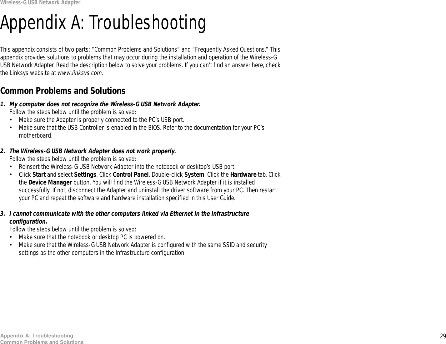 29Appendix A: TroubleshootingCommon Problems and SolutionsWireless-G USB Network AdapterAppendix A: TroubleshootingThis appendix consists of two parts: “Common Problems and Solutions” and “Frequently Asked Questions.” This appendix provides solutions to problems that may occur during the installation and operation of the Wireless-G USB Network Adapter. Read the description below to solve your problems. If you can&apos;t find an answer here, check the Linksys website at www.linksys.com.Common Problems and Solutions1. My computer does not recognize the Wireless-G USB Network Adapter.Follow the steps below until the problem is solved:• Make sure the Adapter is properly connected to the PC’s USB port.• Make sure that the USB Controller is enabled in the BIOS. Refer to the documentation for your PC’s motherboard.2. The Wireless-G USB Network Adapter does not work properly.Follow the steps below until the problem is solved:• Reinsert the Wireless-G USB Network Adapter into the notebook or desktop’s USB port. • Click Start and select Settings. Click Control Panel. Double-click System. Click the Hardware tab. Click the Device Manager button. You will find the Wireless-G USB Network Adapter if it is installed successfully. If not, disconnect the Adapter and uninstall the driver software from your PC. Then restart your PC and repeat the software and hardware installation specified in this User Guide.3. I cannot communicate with the other computers linked via Ethernet in the Infrastructure configuration.Follow the steps below until the problem is solved:• Make sure that the notebook or desktop PC is powered on.• Make sure that the Wireless-G USB Network Adapter is configured with the same SSID and security settings as the other computers in the Infrastructure configuration.