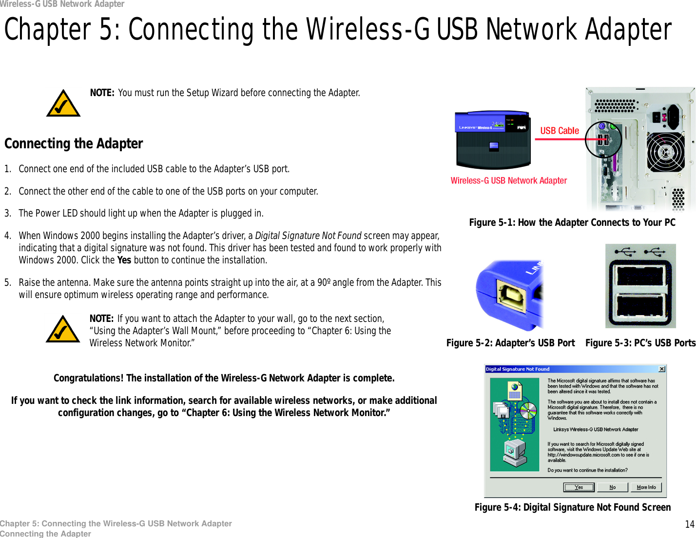 14Chapter 5: Connecting the Wireless-G USB Network AdapterConnecting the AdapterWireless-G USB Network AdapterChapter 5: Connecting the Wireless-G USB Network AdapterConnecting the Adapter1. Connect one end of the included USB cable to the Adapter’s USB port.2. Connect the other end of the cable to one of the USB ports on your computer.3. The Power LED should light up when the Adapter is plugged in.4. When Windows 2000 begins installing the Adapter’s driver, a Digital Signature Not Found screen may appear, indicating that a digital signature was not found. This driver has been tested and found to work properly with Windows 2000. Click the Yes button to continue the installation.5. Raise the antenna. Make sure the antenna points straight up into the air, at a 90º angle from the Adapter. This will ensure optimum wireless operating range and performance.Congratulations! The installation of the Wireless-G Network Adapter is complete. If you want to check the link information, search for available wireless networks, or make additional configuration changes, go to “Chapter 6: Using the Wireless Network Monitor.”Figure 5-1: How the Adapter Connects to Your PCNOTE: You must run the Setup Wizard before connecting the Adapter.Figure 5-2: Adapter’s USB Port Figure 5-3: PC’s USB PortsNOTE: If you want to attach the Adapter to your wall, go to the next section, “Using the Adapter’s Wall Mount,” before proceeding to “Chapter 6: Using the Wireless Network Monitor.”Figure 5-4: Digital Signature Not Found Screen