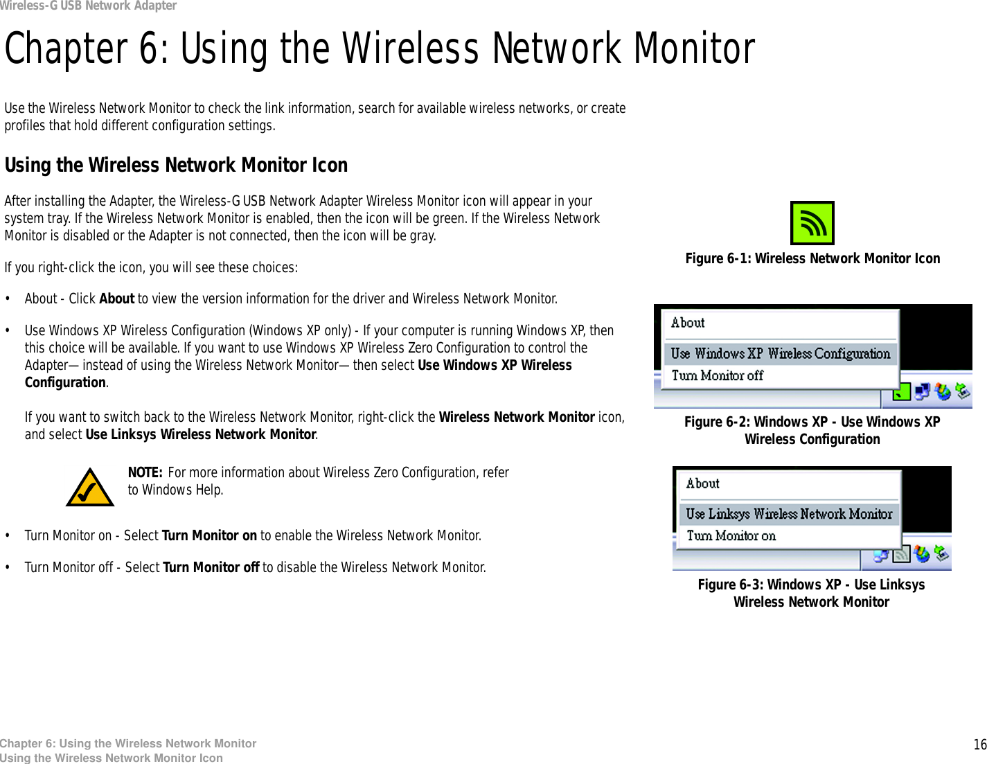 16Chapter 6: Using the Wireless Network MonitorUsing the Wireless Network Monitor IconWireless-G USB Network AdapterChapter 6: Using the Wireless Network MonitorUse the Wireless Network Monitor to check the link information, search for available wireless networks, or create profiles that hold different configuration settings.Using the Wireless Network Monitor IconAfter installing the Adapter, the Wireless-G USB Network Adapter Wireless Monitor icon will appear in your system tray. If the Wireless Network Monitor is enabled, then the icon will be green. If the Wireless Network Monitor is disabled or the Adapter is not connected, then the icon will be gray.If you right-click the icon, you will see these choices:• About - Click About to view the version information for the driver and Wireless Network Monitor.• Use Windows XP Wireless Configuration (Windows XP only) - If your computer is running Windows XP, then this choice will be available. If you want to use Windows XP Wireless Zero Configuration to control the Adapter—instead of using the Wireless Network Monitor—then select Use Windows XP Wireless Configuration.If you want to switch back to the Wireless Network Monitor, right-click the Wireless Network Monitor icon, and select Use Linksys Wireless Network Monitor.• Turn Monitor on - Select Turn Monitor on to enable the Wireless Network Monitor.• Turn Monitor off - Select Turn Monitor off to disable the Wireless Network Monitor.Figure 6-1: Wireless Network Monitor IconNOTE: For more information about Wireless Zero Configuration, refer to Windows Help.Figure 6-2: Windows XP - Use Windows XP Wireless ConfigurationFigure 6-3: Windows XP - Use Linksys Wireless Network Monitor