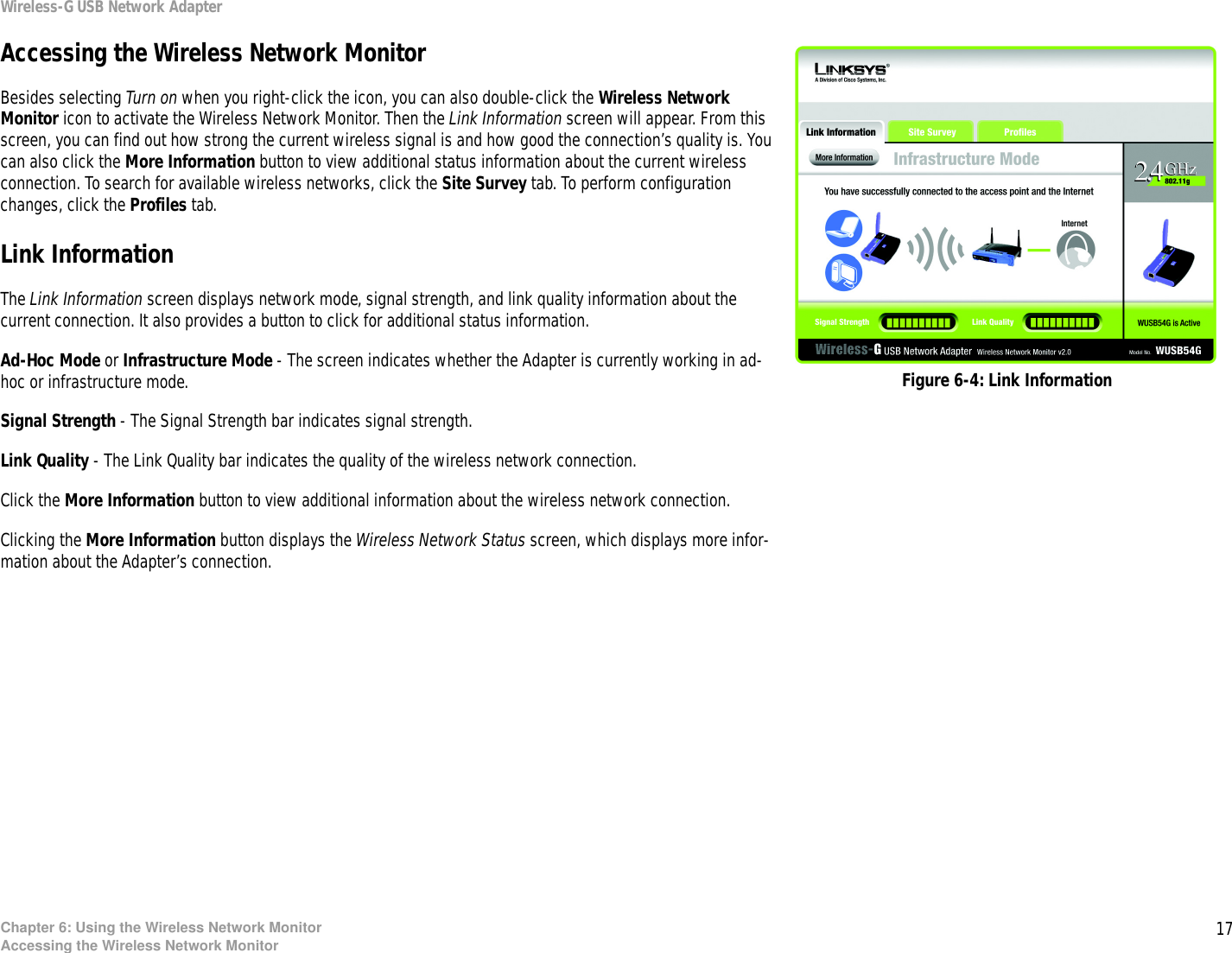 17Chapter 6: Using the Wireless Network MonitorAccessing the Wireless Network MonitorWireless-G USB Network AdapterAccessing the Wireless Network MonitorBesides selecting Turn on when you right-click the icon, you can also double-click the Wireless Network Monitor icon to activate the Wireless Network Monitor. Then the Link Information screen will appear. From this screen, you can find out how strong the current wireless signal is and how good the connection’s quality is. You can also click the More Information button to view additional status information about the current wireless connection. To search for available wireless networks, click the Site Survey tab. To perform configuration changes, click the Profiles tab.Link InformationThe Link Information screen displays network mode, signal strength, and link quality information about the current connection. It also provides a button to click for additional status information.Ad-Hoc Mode or Infrastructure Mode - The screen indicates whether the Adapter is currently working in ad-hoc or infrastructure mode.Signal Strength - The Signal Strength bar indicates signal strength. Link Quality - The Link Quality bar indicates the quality of the wireless network connection.Click the More Information button to view additional information about the wireless network connection. Clicking the More Information button displays the Wireless Network Status screen, which displays more infor-mation about the Adapter’s connection.Figure 6-4: Link Information