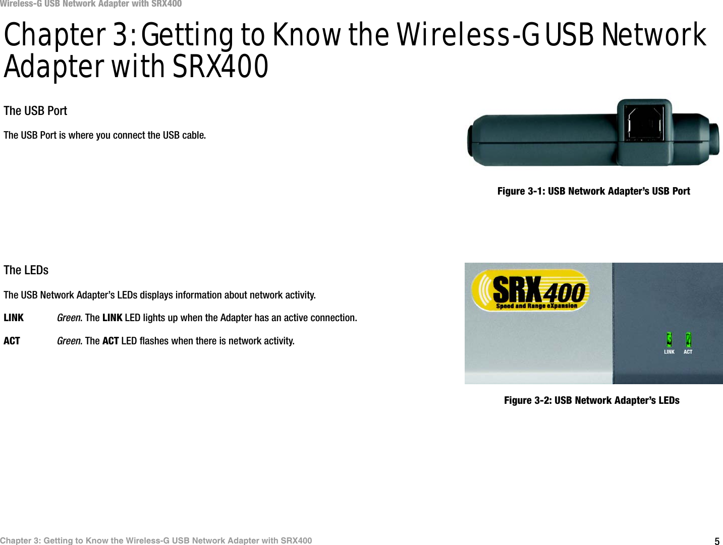 5Chapter 3: Getting to Know the Wireless-G USB Network Adapter with SRX400Wireless-G USB Network Adapter with SRX400Chapter 3: Getting to Know the Wireless-G USB Network Adapter with SRX400The USB PortThe USB Port is where you connect the USB cable.The LEDsThe USB Network Adapter’s LEDs displays information about network activity.LINK Green. The LINK LED lights up when the Adapter has an active connection.ACT Green. The ACT LED flashes when there is network activity.Figure 3-1: USB Network Adapter’s USB PortFigure 3-2: USB Network Adapter’s LEDs