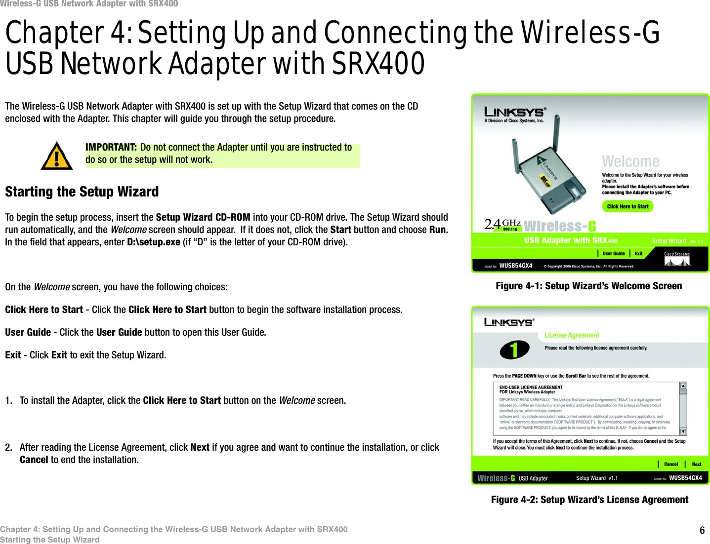 6Chapter 4: Setting Up and Connecting the Wireless-G USB Network Adapter with SRX400Starting the Setup WizardWireless-G USB Network Adapter with SRX400Chapter 4: Setting Up and Connecting the Wireless-G USB Network Adapter with SRX400The Wireless-G USB Network Adapter with SRX400 is set up with the Setup Wizard that comes on the CD enclosed with the Adapter. This chapter will guide you through the setup procedure. Starting the Setup WizardTo begin the setup process, insert the Setup Wizard CD-ROM into your CD-ROM drive. The Setup Wizard should run automatically, and the Welcome screen should appear.  If it does not, click the Start button and choose Run. In the field that appears, enter D:\setup.exe (if “D” is the letter of your CD-ROM drive). On the Welcome screen, you have the following choices:Click Here to Start - Click the Click Here to Start button to begin the software installation process. User Guide - Click the User Guide button to open this User Guide. Exit - Click Exit to exit the Setup Wizard.1. To install the Adapter, click the Click Here to Start button on the Welcome screen.2. After reading the License Agreement, click Next if you agree and want to continue the installation, or click Cancel to end the installation.Figure 4-1: Setup Wizard’s Welcome ScreenFigure 4-2: Setup Wizard’s License AgreementIMPORTANT: Do not connect the Adapter until you are instructed to do so or the setup will not work.