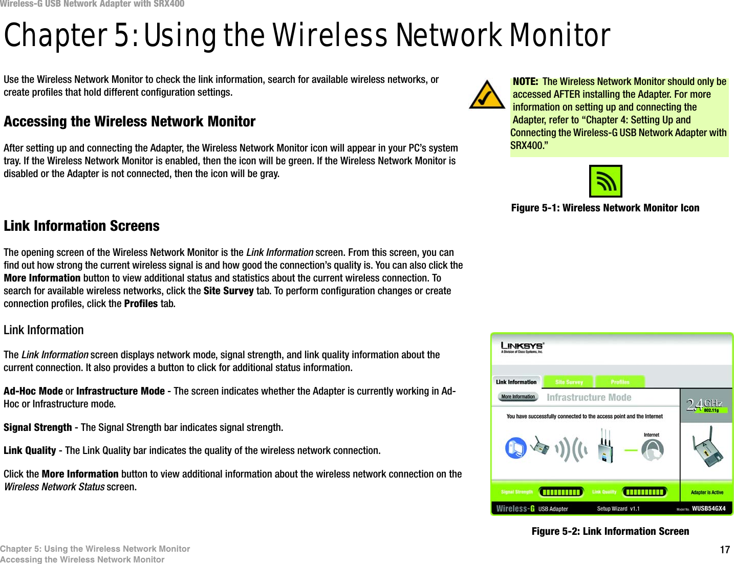 17Chapter 5: Using the Wireless Network MonitorAccessing the Wireless Network MonitorWireless-G USB Network Adapter with SRX400Chapter 5: Using the Wireless Network MonitorUse the Wireless Network Monitor to check the link information, search for available wireless networks, or create profiles that hold different configuration settings.Accessing the Wireless Network MonitorAfter setting up and connecting the Adapter, the Wireless Network Monitor icon will appear in your PC’s system tray. If the Wireless Network Monitor is enabled, then the icon will be green. If the Wireless Network Monitor is disabled or the Adapter is not connected, then the icon will be gray.Link Information ScreensThe opening screen of the Wireless Network Monitor is the Link Information screen. From this screen, you can find out how strong the current wireless signal is and how good the connection’s quality is. You can also click the More Information button to view additional status and statistics about the current wireless connection. To search for available wireless networks, click the Site Survey tab. To perform configuration changes or create connection profiles, click the Profiles tab.Link InformationThe Link Information screen displays network mode, signal strength, and link quality information about the current connection. It also provides a button to click for additional status information.Ad-Hoc Mode or Infrastructure Mode - The screen indicates whether the Adapter is currently working in Ad-Hoc or Infrastructure mode.Signal Strength - The Signal Strength bar indicates signal strength. Link Quality - The Link Quality bar indicates the quality of the wireless network connection.Click the More Information button to view additional information about the wireless network connection on the Wireless Network Status screen.Figure 5-1: Wireless Network Monitor IconFigure 5-2: Link Information ScreenNOTE: The Wireless Network Monitor should only be accessed AFTER installing the Adapter. For more information on setting up and connecting the Adapter, refer to “Chapter 4: Setting Up and Connecting the Wireless-G USB Network Adapter with SRX400.”