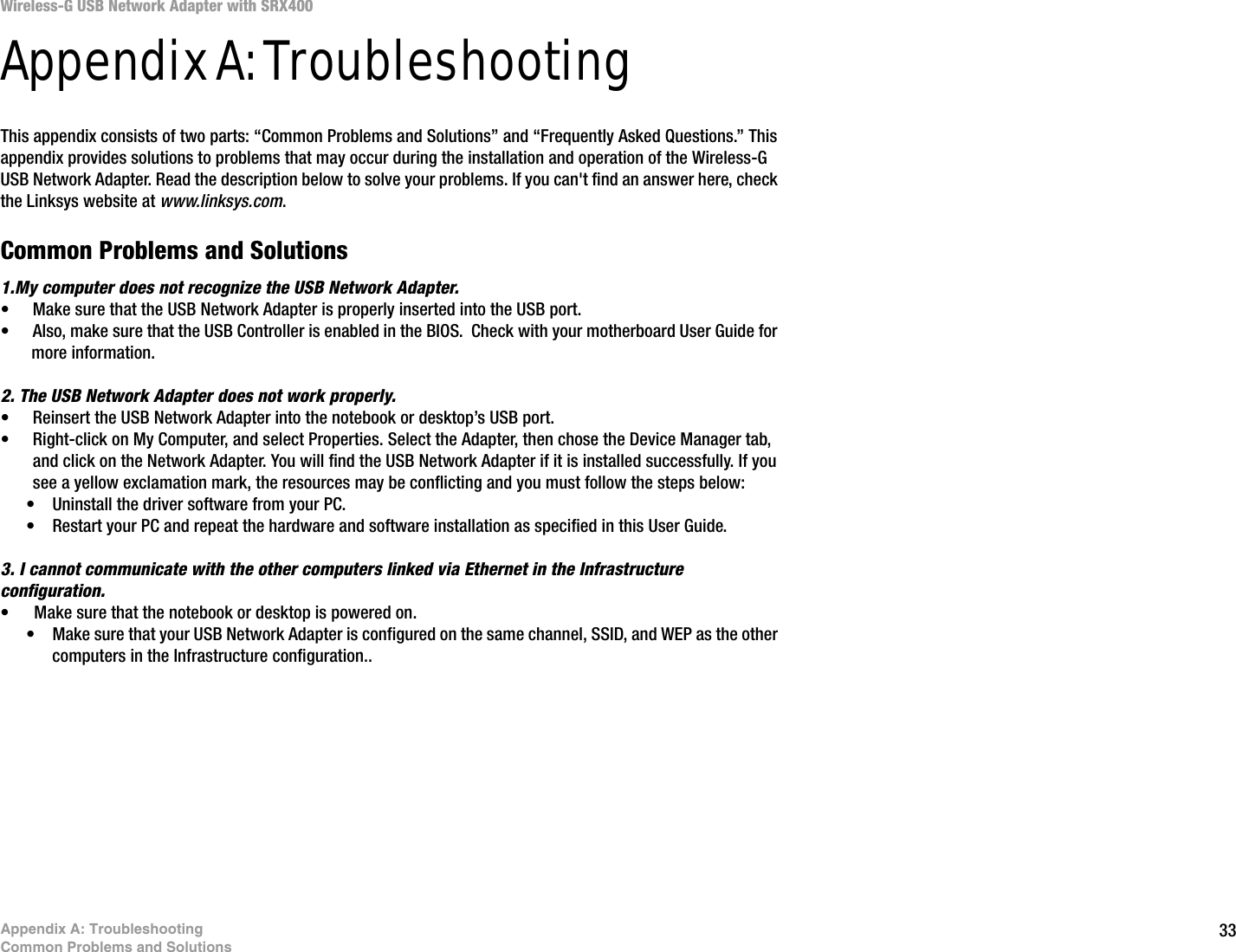 33Appendix A: TroubleshootingCommon Problems and SolutionsWireless-G USB Network Adapter with SRX400Appendix A: TroubleshootingThis appendix consists of two parts: “Common Problems and Solutions” and “Frequently Asked Questions.” This appendix provides solutions to problems that may occur during the installation and operation of the Wireless-G USB Network Adapter. Read the description below to solve your problems. If you can&apos;t find an answer here, check the Linksys website at www.linksys.com.Common Problems and Solutions1.My computer does not recognize the USB Network Adapter.• Make sure that the USB Network Adapter is properly inserted into the USB port.• Also, make sure that the USB Controller is enabled in the BIOS.  Check with your motherboard User Guide for more information.2. The USB Network Adapter does not work properly.• Reinsert the USB Network Adapter into the notebook or desktop’s USB port. • Right-click on My Computer, and select Properties. Select the Adapter, then chose the Device Manager tab, and click on the Network Adapter. You will find the USB Network Adapter if it is installed successfully. If you see a yellow exclamation mark, the resources may be conflicting and you must follow the steps below:• Uninstall the driver software from your PC.• Restart your PC and repeat the hardware and software installation as specified in this User Guide.3. I cannot communicate with the other computers linked via Ethernet in the Infrastructure configuration.• Make sure that the notebook or desktop is powered on.• Make sure that your USB Network Adapter is configured on the same channel, SSID, and WEP as the other computers in the Infrastructure configuration..