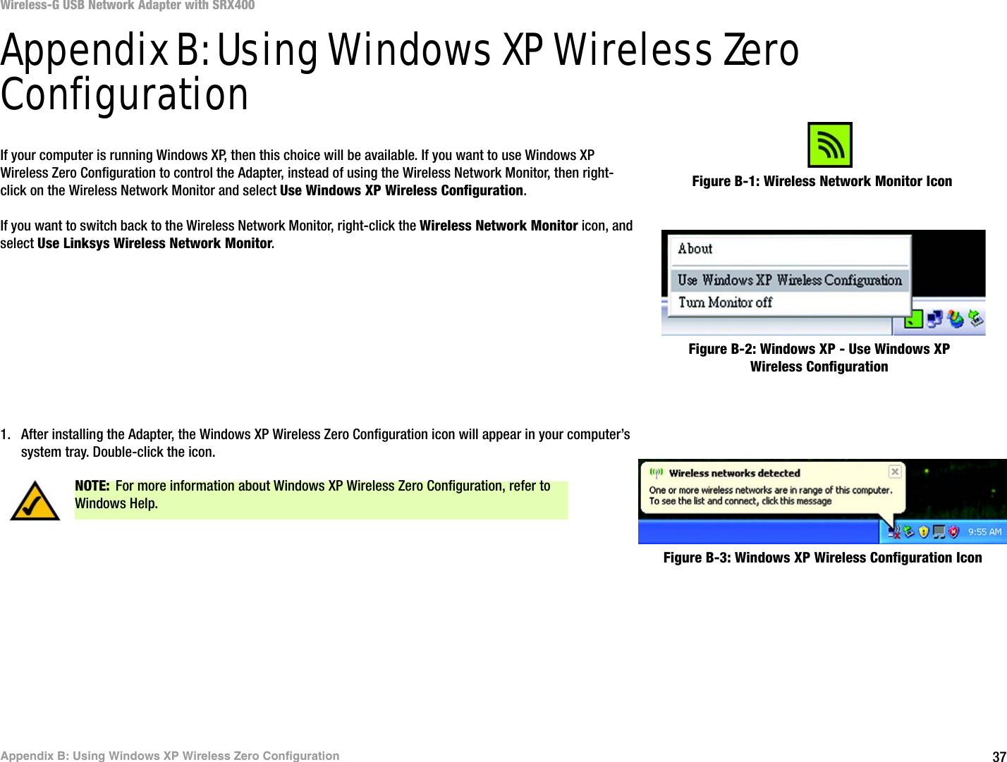 37Appendix B: Using Windows XP Wireless Zero ConfigurationWireless-G USB Network Adapter with SRX400Appendix B: Using Windows XP Wireless Zero ConfigurationIf your computer is running Windows XP, then this choice will be available. If you want to use Windows XP Wireless Zero Configuration to control the Adapter, instead of using the Wireless Network Monitor, then right-click on the Wireless Network Monitor and select Use Windows XP Wireless Configuration. If you want to switch back to the Wireless Network Monitor, right-click the Wireless Network Monitor icon, and select Use Linksys Wireless Network Monitor.1. After installing the Adapter, the Windows XP Wireless Zero Configuration icon will appear in your computer’s system tray. Double-click the icon. Figure B-1: Wireless Network Monitor IconFigure B-2: Windows XP - Use Windows XP Wireless ConfigurationNOTE: For more information about Windows XP Wireless Zero Configuration, refer to Windows Help.Figure B-3: Windows XP Wireless Configuration Icon