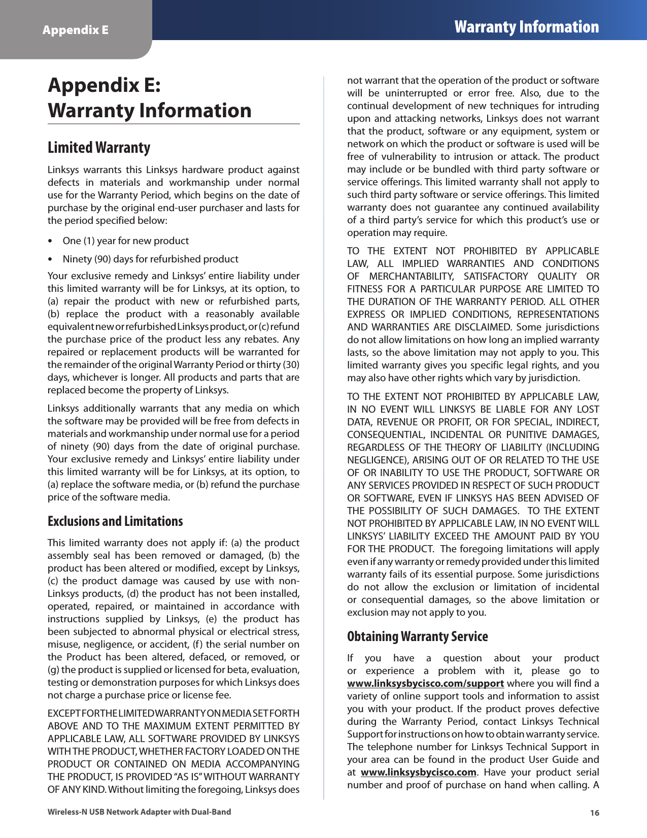 Appendix E Warranty Information16Wireless-N USB Network Adapter with Dual-BandAppendix E:  Warranty InformationLimited WarrantyLinksys  warrants  this  Linksys  hardware  product  against defects  in  materials  and  workmanship  under  normal use for the Warranty Period, which begins on the date of purchase by the original end-user purchaser and lasts for the period specified below: •One (1) year for new product •Ninety (90) days for refurbished productYour  exclusive remedy and Linksys’ entire liability under this limited warranty will be for Linksys, at its option, to (a)  repair  the  product  with  new  or  refurbished  parts, (b)  replace  the  product  with  a  reasonably  available equivalent new or refurbished Linksys product, or (c) refund the purchase  price of the  product  less any rebates. Any repaired or  replacement  products  will  be warranted  for the remainder of the original Warranty Period or thirty (30) days, whichever is longer. All products and parts that are replaced become the property of Linksys.Linksys  additionally  warrants  that  any  media  on  which the software may be provided will be free from defects in materials and workmanship under normal use for a period of  ninety  (90)  days  from  the  date  of  original  purchase.  Your  exclusive remedy and Linksys’ entire liability under this limited warranty will be for Linksys, at its option, to (a) replace the software media, or (b) refund the purchase price of the software media.Exclusions and LimitationsThis  limited  warranty  does  not  apply  if:  (a) the  product assembly  seal  has  been  removed  or  damaged,  (b)  the product has been altered or modified, except by Linksys, (c)  the  product  damage  was  caused  by  use  with  non-Linksys products, (d) the product has not been installed, operated,  repaired,  or  maintained  in  accordance  with instructions  supplied  by  Linksys,  (e)  the  product  has been subjected to abnormal physical or electrical stress, misuse, negligence, or accident, (f) the serial number on the  Product  has  been  altered,  defaced,  or  removed,  or (g) the product is supplied or licensed for beta, evaluation, testing or demonstration purposes for which Linksys does not charge a purchase price or license fee.EXCEPT FOR THE LIMITED WARRANTY ON MEDIA SET FORTH ABOVE  AND  TO THE  MAXIMUM  EXTENT  PERMITTED  BY APPLICABLE LAW, ALL SOFTWARE PROVIDED BY LINKSYS WITH THE PRODUCT, WHETHER FACTORY LOADED ON THE PRODUCT  OR  CONTAINED  ON  MEDIA  ACCOMPANYING THE PRODUCT, IS PROVIDED “AS IS” WITHOUT WARRANTY OF ANY KIND. Without limiting the foregoing, Linksys does not warrant that the operation of the product or software will  be  uninterrupted  or  error  free.  Also,  due  to  the continual development of new techniques for intruding upon and  attacking  networks, Linksys does  not warrant that the product, software or any equipment, system or network on which the product or software is used will be free  of  vulnerability  to  intrusion  or  attack.  The  product may include or be bundled with third party software or service offerings. This limited warranty shall not apply to such third party software or service offerings. This limited warranty  does  not  guarantee  any  continued  availability of a  third party’s  service  for  which this  product’s use  or operation may require. TO  THE  EXTENT  NOT  PROHIBITED  BY  APPLICABLE LAW,  ALL  IMPLIED  WARRANTIES  AND  CONDITIONS OF  MERCHANTABILITY,  SATISFACTORY  QUALITY  OR FITNESS  FOR  A  PARTICULAR  PURPOSE  ARE  LIMITED  TO THE  DURATION  OF THE WARRANTY  PERIOD.  ALL OTHER EXPRESS  OR  IMPLIED  CONDITIONS,  REPRESENTATIONS AND  WARRANTIES  ARE  DISCLAIMED.  Some  jurisdictions do not allow limitations on how long an implied warranty lasts, so the above limitation may not apply to you. This limited warranty gives you specific legal rights, and you may also have other rights which vary by jurisdiction.TO  THE  EXTENT  NOT  PROHIBITED  BY  APPLICABLE  LAW, IN  NO  EVENT  WILL  LINKSYS  BE  LIABLE  FOR  ANY  LOST DATA,  REVENUE  OR  PROFIT,  OR  FOR  SPECIAL,  INDIRECT, CONSEQUENTIAL,  INCIDENTAL  OR  PUNITIVE  DAMAGES, REGARDLESS  OF THE THEORY  OF  LIABILITY  (INCLUDING NEGLIGENCE), ARISING OUT OF OR RELATED TO THE USE OF  OR INABILITY TO USE THE  PRODUCT,  SOFTWARE OR ANY SERVICES PROVIDED IN RESPECT OF SUCH PRODUCT OR SOFTWARE, EVEN IF LINKSYS HAS BEEN ADVISED  OF THE  POSSIBILITY  OF  SUCH  DAMAGES.   TO  THE  EXTENT NOT PROHIBITED BY APPLICABLE LAW, IN NO EVENT WILL LINKSYS’  LIABILITY  EXCEED  THE  AMOUNT  PAID  BY  YOU FOR THE PRODUCT.  The foregoing limitations will apply even if any warranty or remedy provided under this limited warranty fails of its essential purpose. Some jurisdictions do  not  allow  the  exclusion  or  limitation  of  incidental or  consequential  damages,  so  the  above  limitation  or exclusion may not apply to you.Obtaining Warranty ServiceIf  you  have  a  question  about  your  product or  experience  a  problem  with  it,  please  go  to www.linksysbycisco.com/support where you will find a variety of online support tools and information to assist you  with  your  product.  If  the  product  proves  defective during  the  Warranty  Period,  contact  Linksys  Technical Support for instructions on how to obtain warranty service. The  telephone  number  for  Linksys Technical  Support  in your  area  can  be  found  in  the  product  User  Guide  and at  www.linksysbycisco.com.  Have  your  product  serial number and proof of purchase on hand when calling. A 