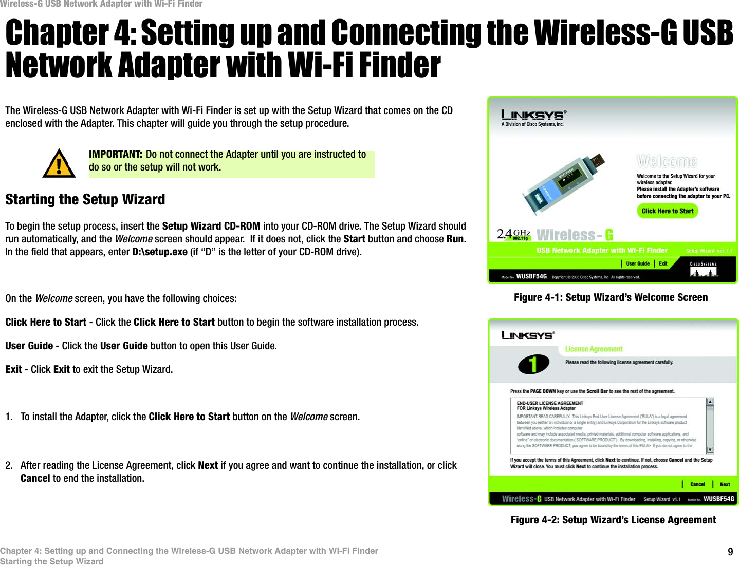 9Chapter 4: Setting up and Connecting the Wireless-G USB Network Adapter with Wi-Fi FinderStarting the Setup WizardWireless-G USB Network Adapter with Wi-Fi FinderChapter 4: Setting up and Connecting the Wireless-G USB Network Adapter with Wi-Fi FinderThe Wireless-G USB Network Adapter with Wi-Fi Finder is set up with the Setup Wizard that comes on the CD enclosed with the Adapter. This chapter will guide you through the setup procedure. Starting the Setup WizardTo begin the setup process, insert the Setup Wizard CD-ROM into your CD-ROM drive. The Setup Wizard should run automatically, and the Welcome screen should appear.  If it does not, click the Start button and choose Run. In the field that appears, enter D:\setup.exe (if “D” is the letter of your CD-ROM drive). On the Welcome screen, you have the following choices:Click Here to Start - Click the Click Here to Start button to begin the software installation process. User Guide - Click the User Guide button to open this User Guide. Exit - Click Exit to exit the Setup Wizard.1. To install the Adapter, click the Click Here to Start button on the Welcome screen.2. After reading the License Agreement, click Next if you agree and want to continue the installation, or click Cancel to end the installation.Figure 4-1: Setup Wizard’s Welcome ScreenFigure 4-2: Setup Wizard’s License AgreementIMPORTANT: Do not connect the Adapter until you are instructed to do so or the setup will not work.