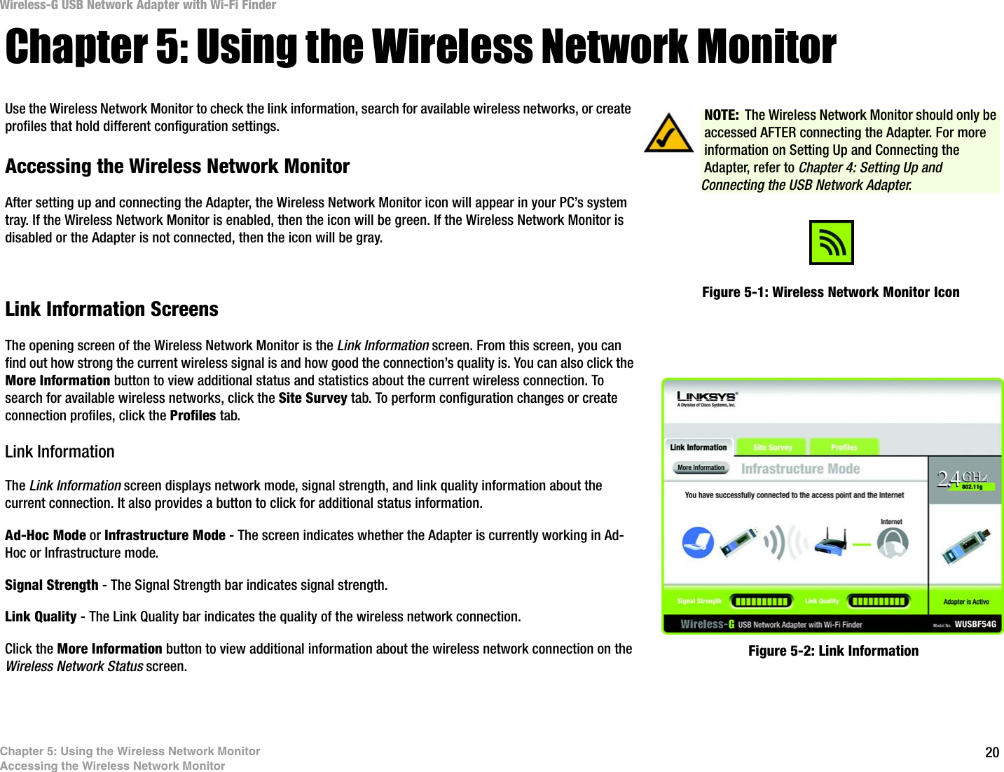 20Chapter 5: Using the Wireless Network MonitorAccessing the Wireless Network MonitorWireless-G USB Network Adapter with Wi-Fi FinderChapter 5: Using the Wireless Network MonitorUse the Wireless Network Monitor to check the link information, search for available wireless networks, or create profiles that hold different configuration settings.Accessing the Wireless Network MonitorAfter setting up and connecting the Adapter, the Wireless Network Monitor icon will appear in your PC’s system tray. If the Wireless Network Monitor is enabled, then the icon will be green. If the Wireless Network Monitor is disabled or the Adapter is not connected, then the icon will be gray.Link Information ScreensThe opening screen of the Wireless Network Monitor is the Link Information screen. From this screen, you can find out how strong the current wireless signal is and how good the connection’s quality is. You can also click the More Information button to view additional status and statistics about the current wireless connection. To search for available wireless networks, click the Site Survey tab. To perform configuration changes or create connection profiles, click the Profiles tab.Link InformationThe Link Information screen displays network mode, signal strength, and link quality information about the current connection. It also provides a button to click for additional status information.Ad-Hoc Mode or Infrastructure Mode - The screen indicates whether the Adapter is currently working in Ad-Hoc or Infrastructure mode.Signal Strength - The Signal Strength bar indicates signal strength. Link Quality - The Link Quality bar indicates the quality of the wireless network connection.Click the More Information button to view additional information about the wireless network connection on the Wireless Network Status screen.Figure 5-1: Wireless Network Monitor IconFigure 5-2: Link InformationNOTE: The Wireless Network Monitor should only be accessed AFTER connecting the Adapter. For more information on Setting Up and Connecting the Adapter, refer to Chapter 4: Setting Up and Connecting the USB Network Adapter.
