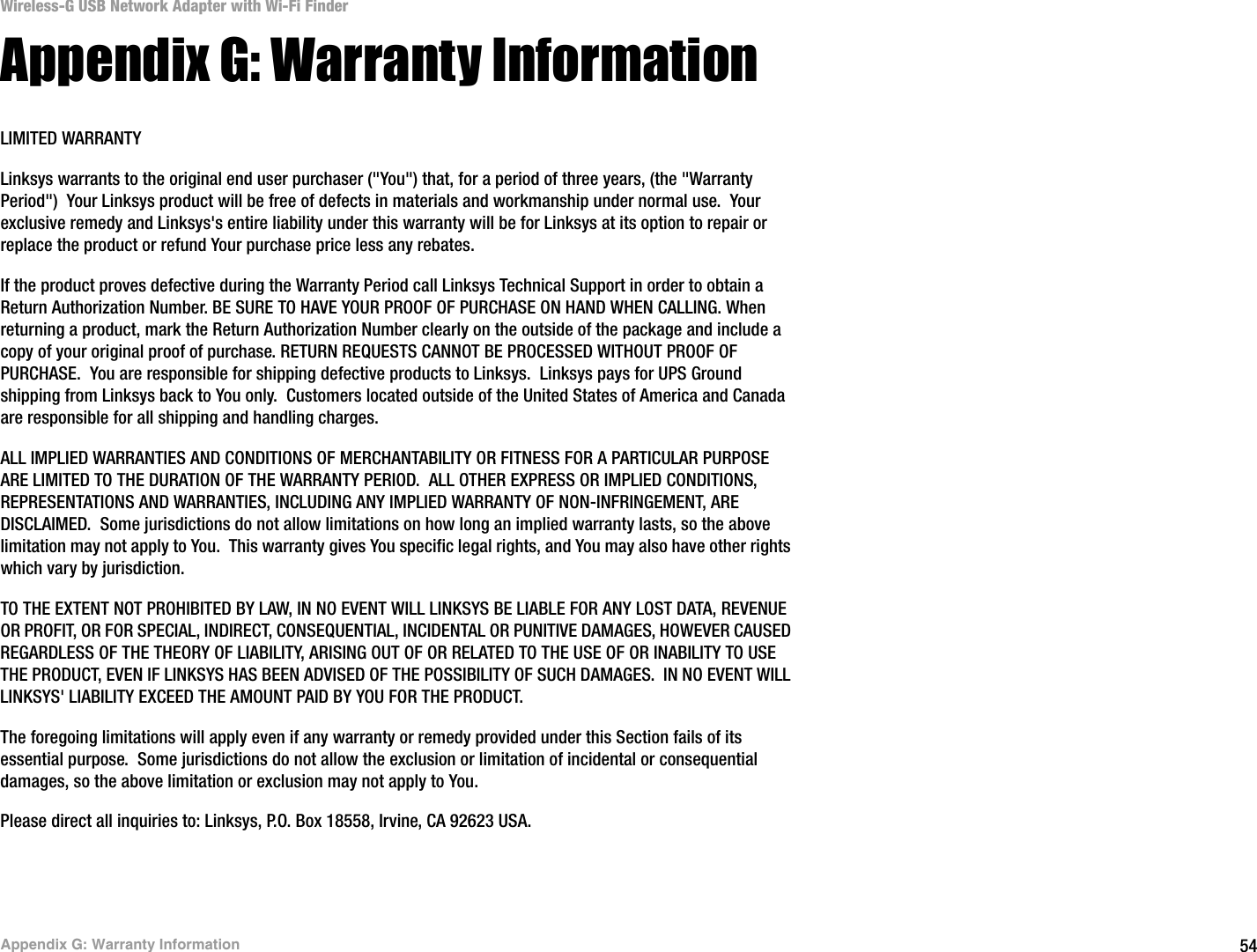 54Appendix G: Warranty InformationWireless-G USB Network Adapter with Wi-Fi FinderAppendix G: Warranty InformationLIMITED WARRANTYLinksys warrants to the original end user purchaser (&quot;You&quot;) that, for a period of three years, (the &quot;Warranty Period&quot;)  Your Linksys product will be free of defects in materials and workmanship under normal use.  Your exclusive remedy and Linksys&apos;s entire liability under this warranty will be for Linksys at its option to repair or replace the product or refund Your purchase price less any rebates.If the product proves defective during the Warranty Period call Linksys Technical Support in order to obtain a Return Authorization Number. BE SURE TO HAVE YOUR PROOF OF PURCHASE ON HAND WHEN CALLING. When returning a product, mark the Return Authorization Number clearly on the outside of the package and include a copy of your original proof of purchase. RETURN REQUESTS CANNOT BE PROCESSED WITHOUT PROOF OF PURCHASE.  You are responsible for shipping defective products to Linksys.  Linksys pays for UPS Ground shipping from Linksys back to You only.  Customers located outside of the United States of America and Canada are responsible for all shipping and handling charges. ALL IMPLIED WARRANTIES AND CONDITIONS OF MERCHANTABILITY OR FITNESS FOR A PARTICULAR PURPOSE ARE LIMITED TO THE DURATION OF THE WARRANTY PERIOD.  ALL OTHER EXPRESS OR IMPLIED CONDITIONS, REPRESENTATIONS AND WARRANTIES, INCLUDING ANY IMPLIED WARRANTY OF NON-INFRINGEMENT, ARE DISCLAIMED.  Some jurisdictions do not allow limitations on how long an implied warranty lasts, so the above limitation may not apply to You.  This warranty gives You specific legal rights, and You may also have other rights which vary by jurisdiction.TO THE EXTENT NOT PROHIBITED BY LAW, IN NO EVENT WILL LINKSYS BE LIABLE FOR ANY LOST DATA, REVENUE OR PROFIT, OR FOR SPECIAL, INDIRECT, CONSEQUENTIAL, INCIDENTAL OR PUNITIVE DAMAGES, HOWEVER CAUSED REGARDLESS OF THE THEORY OF LIABILITY, ARISING OUT OF OR RELATED TO THE USE OF OR INABILITY TO USE THE PRODUCT, EVEN IF LINKSYS HAS BEEN ADVISED OF THE POSSIBILITY OF SUCH DAMAGES.  IN NO EVENT WILL LINKSYS&apos; LIABILITY EXCEED THE AMOUNT PAID BY YOU FOR THE PRODUCT.  The foregoing limitations will apply even if any warranty or remedy provided under this Section fails of its essential purpose.  Some jurisdictions do not allow the exclusion or limitation of incidental or consequential damages, so the above limitation or exclusion may not apply to You.Please direct all inquiries to: Linksys, P.O. Box 18558, Irvine, CA 92623 USA.
