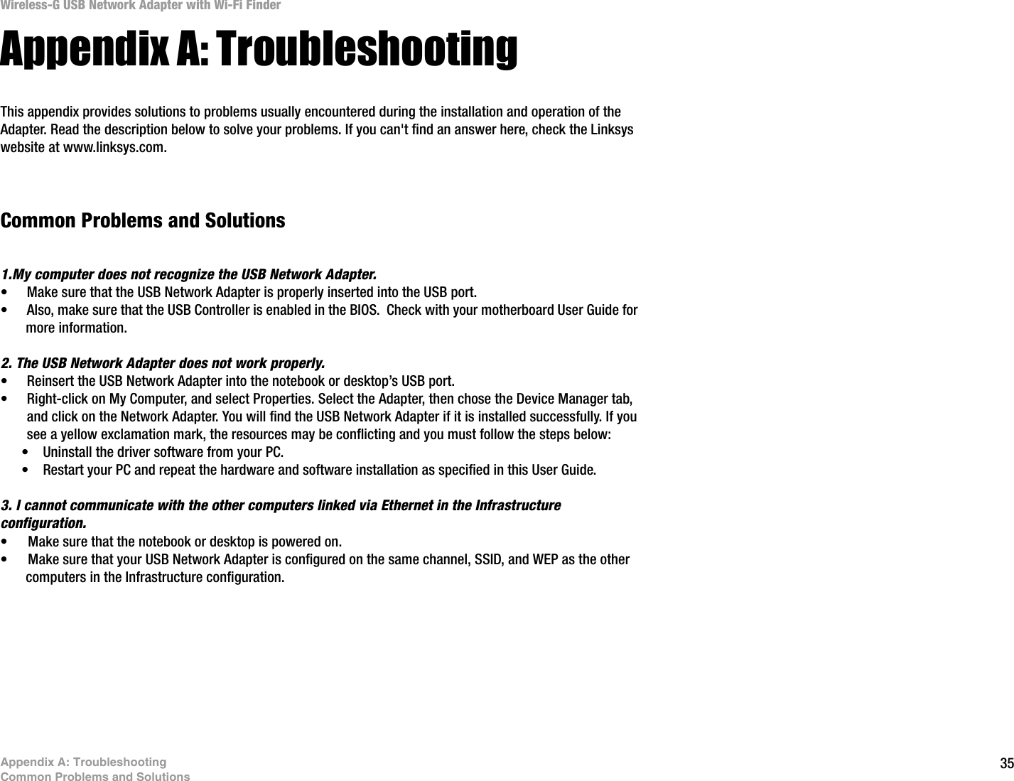 35Appendix A: TroubleshootingCommon Problems and SolutionsWireless-G USB Network Adapter with Wi-Fi FinderAppendix A: TroubleshootingThis appendix provides solutions to problems usually encountered during the installation and operation of the Adapter. Read the description below to solve your problems. If you can&apos;t find an answer here, check the Linksys website at www.linksys.com.Common Problems and Solutions1.My computer does not recognize the USB Network Adapter.• Make sure that the USB Network Adapter is properly inserted into the USB port.• Also, make sure that the USB Controller is enabled in the BIOS.  Check with your motherboard User Guide for more information.2. The USB Network Adapter does not work properly.• Reinsert the USB Network Adapter into the notebook or desktop’s USB port. • Right-click on My Computer, and select Properties. Select the Adapter, then chose the Device Manager tab, and click on the Network Adapter. You will find the USB Network Adapter if it is installed successfully. If you see a yellow exclamation mark, the resources may be conflicting and you must follow the steps below:• Uninstall the driver software from your PC.• Restart your PC and repeat the hardware and software installation as specified in this User Guide.3. I cannot communicate with the other computers linked via Ethernet in the Infrastructure configuration.• Make sure that the notebook or desktop is powered on.• Make sure that your USB Network Adapter is configured on the same channel, SSID, and WEP as the other computers in the Infrastructure configuration. 