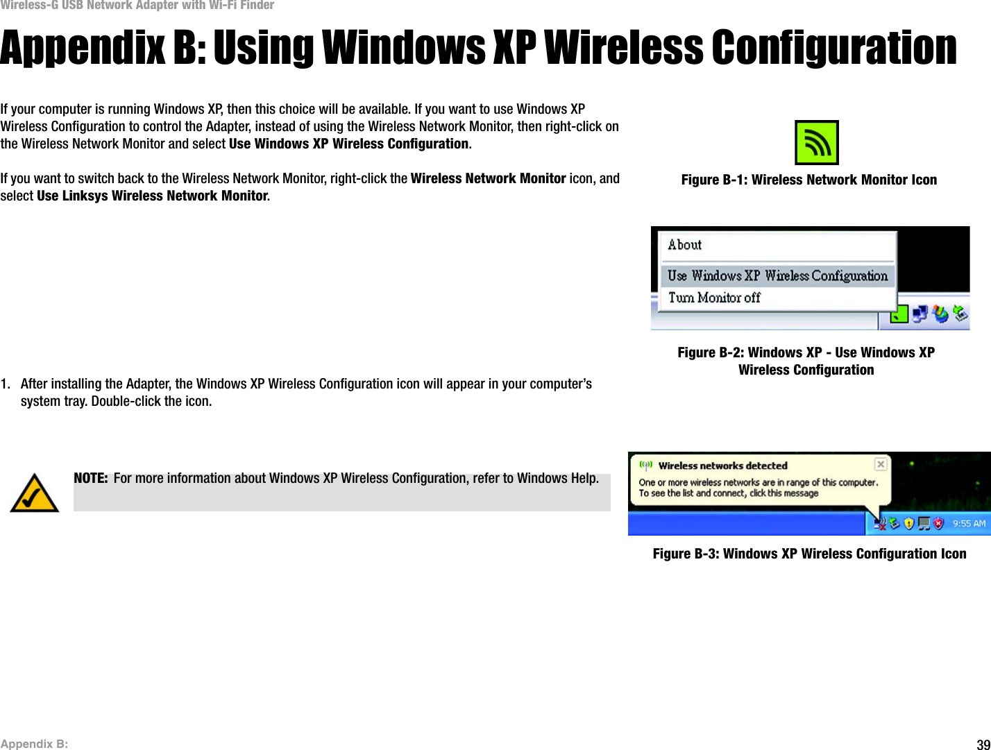 39Appendix B: Wireless-G USB Network Adapter with Wi-Fi FinderAppendix B: Using Windows XP Wireless ConfigurationIf your computer is running Windows XP, then this choice will be available. If you want to use Windows XP Wireless Configuration to control the Adapter, instead of using the Wireless Network Monitor, then right-click on the Wireless Network Monitor and select Use Windows XP Wireless Configuration. If you want to switch back to the Wireless Network Monitor, right-click the Wireless Network Monitor icon, and select Use Linksys Wireless Network Monitor.1. After installing the Adapter, the Windows XP Wireless Configuration icon will appear in your computer’s system tray. Double-click the icon. Figure B-1: Wireless Network Monitor IconFigure B-2: Windows XP - Use Windows XP Wireless ConfigurationNOTE: For more information about Windows XP Wireless Configuration, refer to Windows Help.Figure B-3: Windows XP Wireless Configuration Icon