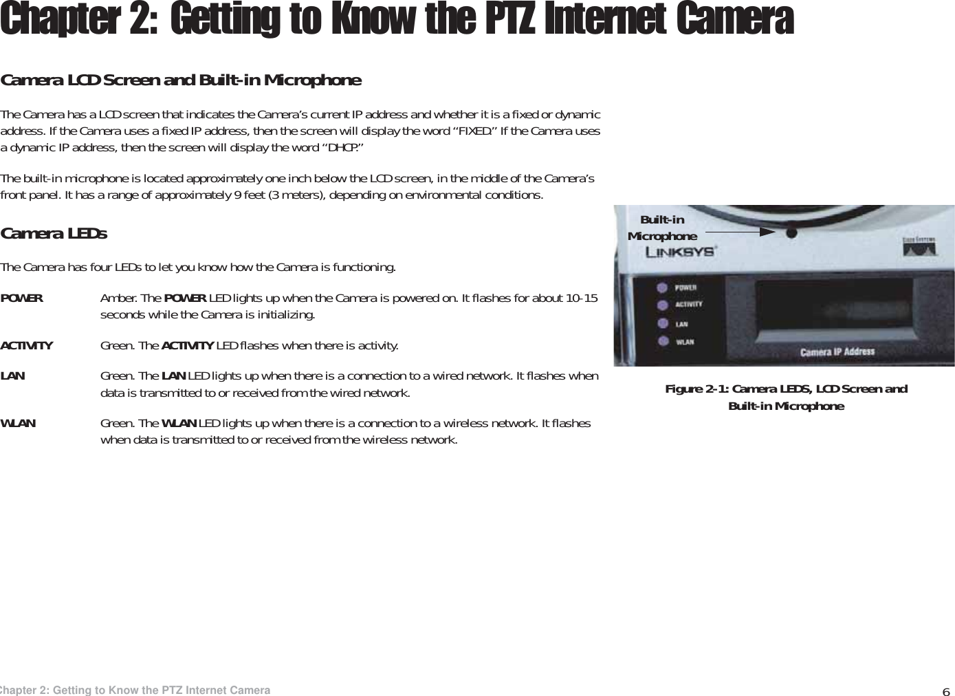 6Chapter 2: Getting to Know the PTZ Internet CameraCamera LCD Screen and Built-in MicrophoneWireless-G PTZ Internet Video Camera with AudioChapter 2: Getting to Know the PTZ Internet CameraCamera LCD Screen and Built-in MicrophoneThe Camera has a LCD screen that indicates the Camera’s current IP address and whether it is a fixed or dynamic address. If the Camera uses a fixed IP address, then the screen will display the word “FIXED.” If the Camera uses a dynamic IP address, then the screen will display the word “DHCP.” The built-in microphone is located approximately one inch below the LCD screen, in the middle of the Camera’s front panel. It has a range of approximately 9 feet (3 meters), depending on environmental conditions.Camera LEDsThe Camera has four LEDs to let you know how the Camera is functioning.POWER Amber. The POWER LED lights up when the Camera is powered on. It flashes for about 10-15 seconds while the Camera is initializing.ACTIVITY Green. The ACTIVITY LED flashes when there is activity.LAN Green. The LAN LED lights up when there is a connection to a wired network. It flashes when data is transmitted to or received from the wired network.WLAN Green. The WLAN LED lights up when there is a connection to a wireless network. It flashes when data is transmitted to or received from the wireless network.Figure 2-1: Camera LEDS, LCD Screen and Built-in MicrophoneBuilt-in Microphone