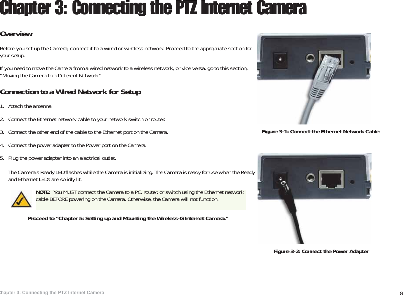 8Chapter 3: Connecting the PTZ Internet CameraOverviewWireless-G PTZ Internet Video Camera with AudioChapter 3: Connecting the PTZ Internet CameraOverviewBefore you set up the Camera, connect it to a wired or wireless network. Proceed to the appropriate section for your setup.If you need to move the Camera from a wired network to a wireless network, or vice versa, go to this section, “Moving the Camera to a Different Network.”Connection to a Wired Network for Setup1. Attach the antenna.2. Connect the Ethernet network cable to your network switch or router.3. Connect the other end of the cable to the Ethernet port on the Camera.4. Connect the power adapter to the Power port on the Camera.5. Plug the power adapter into an electrical outlet.The Camera’s Ready LED flashes while the Camera is initializing. The Camera is ready for use when the Ready and Ethernet LEDs are solidly lit.Proceed to “Chapter 5: Setting up and Mounting the Wireless-G Internet Camera.”NOTE:  You MUST connect the Camera to a PC, router, or switch using the Ethernet network cable BEFORE powering on the Camera. Otherwise, the Camera will not function.Figure 3-2: Connect the Power AdapterFigure 3-1: Connect the Ethernet Network Cable