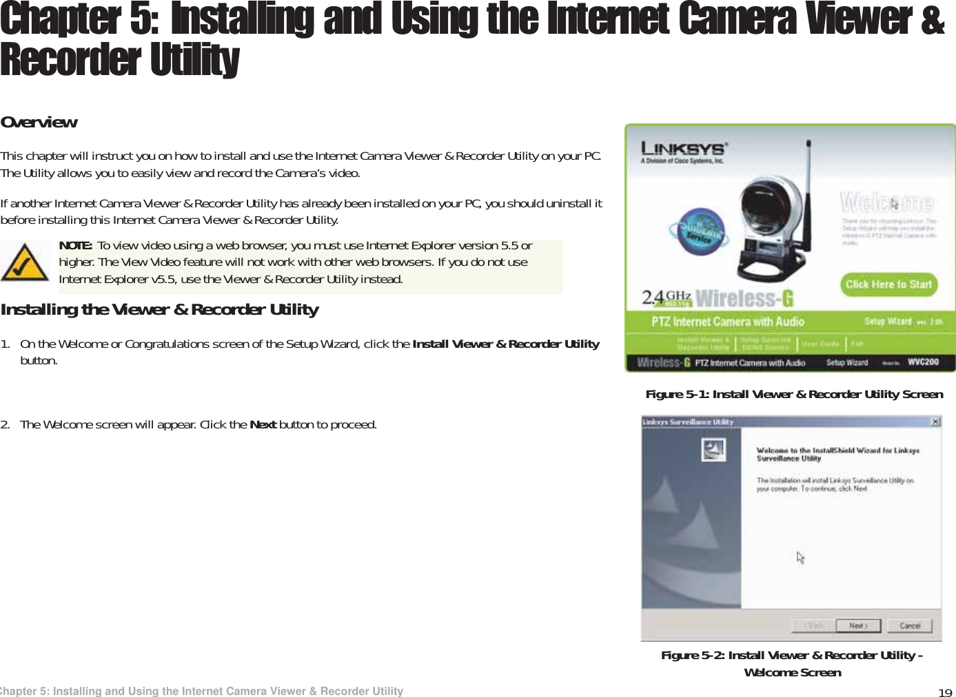 19Chapter 5: Installing and Using the Internet Camera Viewer &amp; Recorder UtilityOverviewWireless-G PTZ Internet Video Camera with AudioChapter 5: Installing and Using the Internet Camera Viewer &amp; Recorder UtilityOverviewThis chapter will instruct you on how to install and use the Internet Camera Viewer &amp; Recorder Utility on your PC. The Utility allows you to easily view and record the Camera’s video.If another Internet Camera Viewer &amp; Recorder Utility has already been installed on your PC, you should uninstall it before installing this Internet Camera Viewer &amp; Recorder Utility.Installing the Viewer &amp; Recorder Utility1. On the Welcome or Congratulations screen of the Setup Wizard, click the Install Viewer &amp; Recorder Utility button.2. The Welcome screen will appear. Click the Next button to proceed.Figure 5-1: Install Viewer &amp; Recorder Utility ScreenFigure 5-2: Install Viewer &amp; Recorder Utility - Welcome ScreenNOTE: To view video using a web browser, you must use Internet Explorer version 5.5 or higher. The View Video feature will not work with other web browsers. If you do not use Internet Explorer v5.5, use the Viewer &amp; Recorder Utility instead.