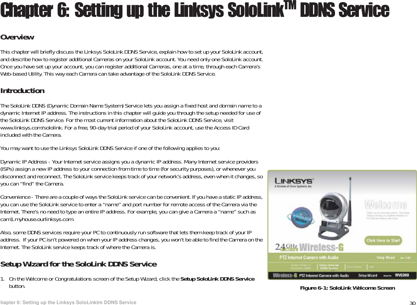 30Chapter 6: Setting up the Linksys SoloLinktm DDNS ServiceOverviewWireless-G PTZ Internet Video Camera with AudioChapter 6: Setting up the Linksys SoloLinkTM DDNS ServiceOverviewThis chapter will briefly discuss the Linksys SoloLink DDNS Service, explain how to set up your SoloLink account, and describe how to register additional Cameras on your SoloLink account. You need only one SoloLink account. Once you have set up your account, you can register additional Cameras, one at a time, through each Camera’s Web-based Utility. This way each Camera can take advantage of the SoloLink DDNS Service.IntroductionThe SoloLink DDNS (Dynamic Domain Name System) Service lets you assign a fixed host and domain name to a dynamic Internet IP address. The instructions in this chapter will guide you through the setup needed for use of the SoloLink DDNS Service. For the most current information about the SoloLink DDNS Service, visit www.linksys.com/sololink. For a free, 90-day trial period of your SoloLink account, use the Access ID Card included with the Camera.You may want to use the Linksys SoloLink DDNS Service if one of the following applies to you:Dynamic IP Address - Your Internet service assigns you a dynamic IP address. Many Internet service providers (ISPs) assign a new IP address to your connection from time to time (for security purposes), or whenever you disconnect and reconnect. The SoloLink service keeps track of your network’s address, even when it changes, so you can “find” the Camera.Convenience - There are a couple of ways the SoloLink service can be convenient. If you have a static IP address, you can use the SoloLink service to enter a “name” and port number for remote access of the Camera via the Internet. There’s no need to type an entire IP address. For example, you can give a Camera a “name” such as cam1.myhouse.ourlinksys.com.Also, some DDNS services require your PC to continuously run software that lets them keep track of your IP address.  If your PC isn’t powered on when your IP address changes, you won’t be able to find the Camera on the Internet. The SoloLink service keeps track of where the Camera is.Setup Wizard for the SoloLink DDNS Service1. On the Welcome or Congratulations screen of the Setup Wizard, click the Setup SoloLink DDNS Service button.  Figure 6-1: SoloLink Welcome Screen