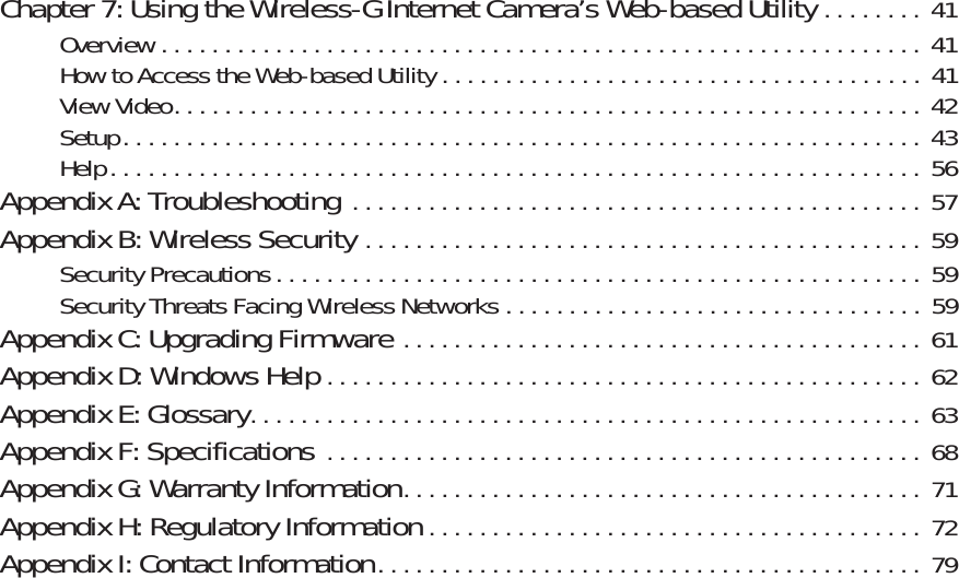 Wireless-G PTZ Internet Video Camera with AudioChapter 7: Using the Wireless-G Internet Camera’s Web-based Utility . . . . . . . .  41Overview . . . . . . . . . . . . . . . . . . . . . . . . . . . . . . . . . . . . . . . . . . . . . . . . . . . . . . . . . . . . 41How to Access the Web-based Utility . . . . . . . . . . . . . . . . . . . . . . . . . . . . . . . . . . . . . .  41View Video. . . . . . . . . . . . . . . . . . . . . . . . . . . . . . . . . . . . . . . . . . . . . . . . . . . . . . . . . . . 42Setup. . . . . . . . . . . . . . . . . . . . . . . . . . . . . . . . . . . . . . . . . . . . . . . . . . . . . . . . . . . . . . .  43Help. . . . . . . . . . . . . . . . . . . . . . . . . . . . . . . . . . . . . . . . . . . . . . . . . . . . . . . . . . . . . . . . 56Appendix A: Troubleshooting . . . . . . . . . . . . . . . . . . . . . . . . . . . . . . . . . . . . . . . . . . . . .  57Appendix B: Wireless Security . . . . . . . . . . . . . . . . . . . . . . . . . . . . . . . . . . . . . . . . . . . .  59Security Precautions . . . . . . . . . . . . . . . . . . . . . . . . . . . . . . . . . . . . . . . . . . . . . . . . . . .  59Security Threats Facing Wireless Networks . . . . . . . . . . . . . . . . . . . . . . . . . . . . . . . . . 59Appendix C: Upgrading Firmware . . . . . . . . . . . . . . . . . . . . . . . . . . . . . . . . . . . . . . . . .  61Appendix D: Windows Help . . . . . . . . . . . . . . . . . . . . . . . . . . . . . . . . . . . . . . . . . . . . . . .  62Appendix E: Glossary. . . . . . . . . . . . . . . . . . . . . . . . . . . . . . . . . . . . . . . . . . . . . . . . . . . . .  63Appendix F: Specifications . . . . . . . . . . . . . . . . . . . . . . . . . . . . . . . . . . . . . . . . . . . . . . .  68Appendix G: Warranty Information. . . . . . . . . . . . . . . . . . . . . . . . . . . . . . . . . . . . . . . . .  71Appendix H: Regulatory Information . . . . . . . . . . . . . . . . . . . . . . . . . . . . . . . . . . . . . . .  72Appendix I: Contact Information. . . . . . . . . . . . . . . . . . . . . . . . . . . . . . . . . . . . . . . . . . .  79