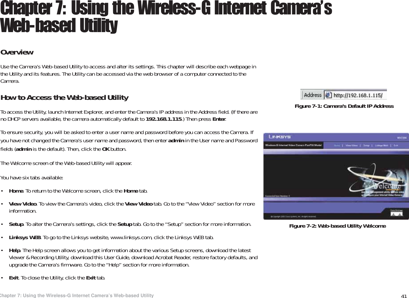41Chapter 7: Using the Wireless-G Internet Camera’s Web-based UtilityOverviewWireless-G PTZ Internet Video Camera with AudioChapter 7: Using the Wireless-G Internet Camera’s Web-based UtilityOverviewUse the Camera’s Web-based Utility to access and alter its settings. This chapter will describe each webpage in the Utility and its features. The Utility can be accessed via the web browser of a computer connected to the Camera.How to Access the Web-based UtilityTo access the Utility, launch Internet Explorer, and enter the Camera’s IP address in the Address field. (If there are no DHCP servers available, the camera automatically default to 192.168.1.115.) Then press Enter.To ensure security, you will be asked to enter a user name and password before you can access the Camera. If you have not changed the Camera’s user name and password, then enter admin in the User name and Password fields (admin is the default). Then, click the OK button.The Welcome screen of the Web-based Utility will appear.You have six tabs available:•Home. To return to the Welcome screen, click the Home tab.•View Video. To view the Camera’s video, click the View Video tab. Go to the “View Video” section for more information.•Setup. To alter the Camera’s settings, click the Setup tab. Go to the “Setup” section for more information.•Linksys WEB. To go to the Linksys website, www.linksys.com, click the Linksys WEB tab.•Help. The Help screen allows you to get information about the various Setup screens, download the latest Viewer &amp; Recording Utility, download this User Guide, download Acrobat Reader, restore factory defaults, and upgrade the Camera’s firmware. Go to the “Help” section for more information.•Exit. To close the Utility, click the Exit tab.Figure 7-2: Web-based Utility WelcomeFigure 7-1: Camera’s Default IP Address
