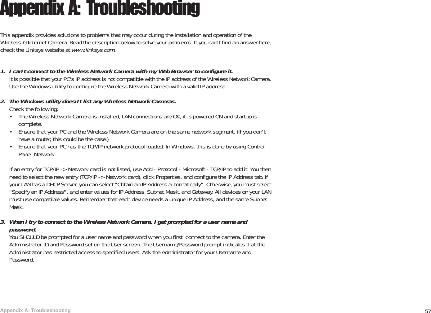57Appendix A: TroubleshootingWireless-G PTZ Internet Video Camera with AudioAppendix A: TroubleshootingThis appendix provides solutions to problems that may occur during the installation and operation of the Wireless-G Internet Camera. Read the description below to solve your problems. If you can&apos;t find an answer here, check the Linksys website at www.linksys.com.1. I can&apos;t connect to the Wireless Network Camera with my Web Browser to configure it.It is possible that your PC&apos;s IP address is not compatible with the IP address of the Wireless Network Camera. Use the Windows utility to configure the Wireless Network Camera with a valid IP address.2. The Windows utility doesn&apos;t list any Wireless Network Cameras.Check the following:• The Wireless Network Camera is installed, LAN connections are OK, it is powered ON and startup is complete.• Ensure that your PC and the Wireless Network Camera are on the same network segment. (If you don&apos;t have a router, this could be the case.) • Ensure that your PC has the TCP/IP network protocol loaded. In Windows, this is done by using Control Panel-Network. If an entry for TCP/IP -&gt; Network card is not listed, use Add - Protocol - Microsoft - TCP/IP to add it. You then need to select the new entry (TCP/IP -&gt; Network card), click Properties, and configure the IP Address tab. If your LAN has a DHCP Server, you can select &quot;Obtain an IP Address automatically&quot;. Otherwise, you must select &quot;Specify an IP Address&quot;, and enter values for IP Address, Subnet Mask, and Gateway. All devices on your LAN must use compatible values. Remember that each device needs a unique IP Address, and the same Subnet Mask.3. When I try to connect to the Wireless Network Camera, I get prompted for a user name and password.You SHOULD be prompted for a user name and password when you first  connect to the camera. Enter the Administrator ID and Password set on the User screen. The Username/Password prompt indicates that the Administrator has restricted access to specified users. Ask the Administrator for your Username and Password.