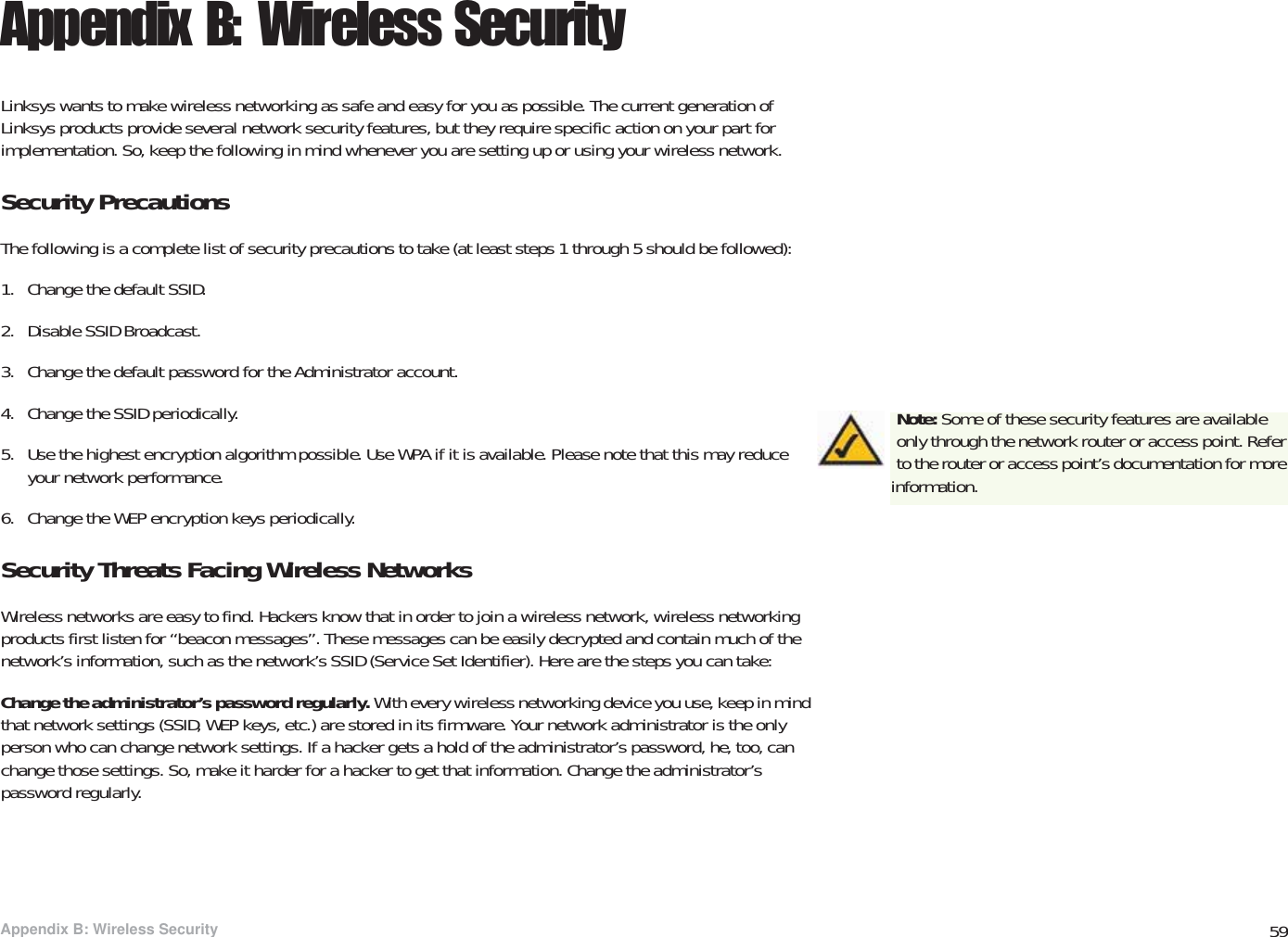 59Appendix B: Wireless SecuritySecurity PrecautionsWireless-G PTZ Internet Video Camera with AudioAppendix B: Wireless SecurityLinksys wants to make wireless networking as safe and easy for you as possible. The current generation of Linksys products provide several network security features, but they require specific action on your part for implementation. So, keep the following in mind whenever you are setting up or using your wireless network.Security PrecautionsThe following is a complete list of security precautions to take (at least steps 1 through 5 should be followed):1. Change the default SSID. 2. Disable SSID Broadcast. 3. Change the default password for the Administrator account. 4. Change the SSID periodically. 5. Use the highest encryption algorithm possible. Use WPA if it is available. Please note that this may reduce your network performance. 6. Change the WEP encryption keys periodically. Security Threats Facing Wireless Networks Wireless networks are easy to find. Hackers know that in order to join a wireless network, wireless networking products first listen for “beacon messages”. These messages can be easily decrypted and contain much of the network’s information, such as the network’s SSID (Service Set Identifier). Here are the steps you can take:Change the administrator’s password regularly. With every wireless networking device you use, keep in mind that network settings (SSID, WEP keys, etc.) are stored in its firmware. Your network administrator is the only person who can change network settings. If a hacker gets a hold of the administrator’s password, he, too, can change those settings. So, make it harder for a hacker to get that information. Change the administrator’s password regularly.Note: Some of these security features are available only through the network router or access point. Refer to the router or access point’s documentation for more information.