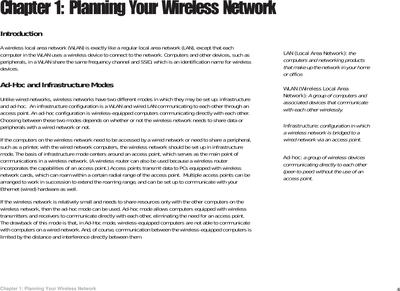 4Chapter 1: Planning Your Wireless NetworkIntroductionWireless-G PTZ Internet Video Camera with AudioChapter 1: Planning Your Wireless NetworkIntroductionA wireless local area network (WLAN) is exactly like a regular local area network (LAN), except that each computer in the WLAN uses a wireless device to connect to the network. Computers and other devices, such as peripherals, in a WLAN share the same frequency channel and SSID, which is an identification name for wireless devices.Ad-Hoc and Infrastructure ModesUnlike wired networks, wireless networks have two different modes in which they may be set up: infrastructure and ad-hoc.  An infrastructure configuration is a WLAN and wired LAN communicating to each other through an access point. An ad-hoc configuration is wireless-equipped computers communicating directly with each other. Choosing between these two modes depends on whether or not the wireless network needs to share data or peripherals with a wired network or not.If the computers on the wireless network need to be accessed by a wired network or need to share a peripheral, such as a printer, with the wired network computers, the wireless network should be set up in infrastructure mode. The basis of infrastructure mode centers around an access point, which serves as the main point of communications in a wireless network. (A wireless router can also be used because a wireless router incorporates the capabilities of an access point.) Access points transmit data to PCs equipped with wireless network cards, which can roam within a certain radial range of the access point.  Multiple access points can be arranged to work in succession to extend the roaming range, and can be set up to communicate with your Ethernet (wired) hardware as well.If the wireless network is relatively small and needs to share resources only with the other computers on the wireless network, then the ad-hoc mode can be used. Ad-hoc mode allows computers equipped with wireless transmitters and receivers to communicate directly with each other, eliminating the need for an access point.  The drawback of this mode is that, in Ad-Hoc mode, wireless-equipped computers are not able to communicate with computers on a wired network. And, of course, communication between the wireless-equipped computers is limited by the distance and interference directly between them.Infrastructure: configuration in which a wireless network is bridged to a wired network via an access point.LAN (Local Area Network): the computers and networking products that make up the network in your home or office.Ad-hoc: a group of wireless devices communicating directly to each other (peer-to-peer) without the use of an access point.WLAN (Wireless Local Area Network): A group of computers and associated devices that communicate with each other wirelessly. 