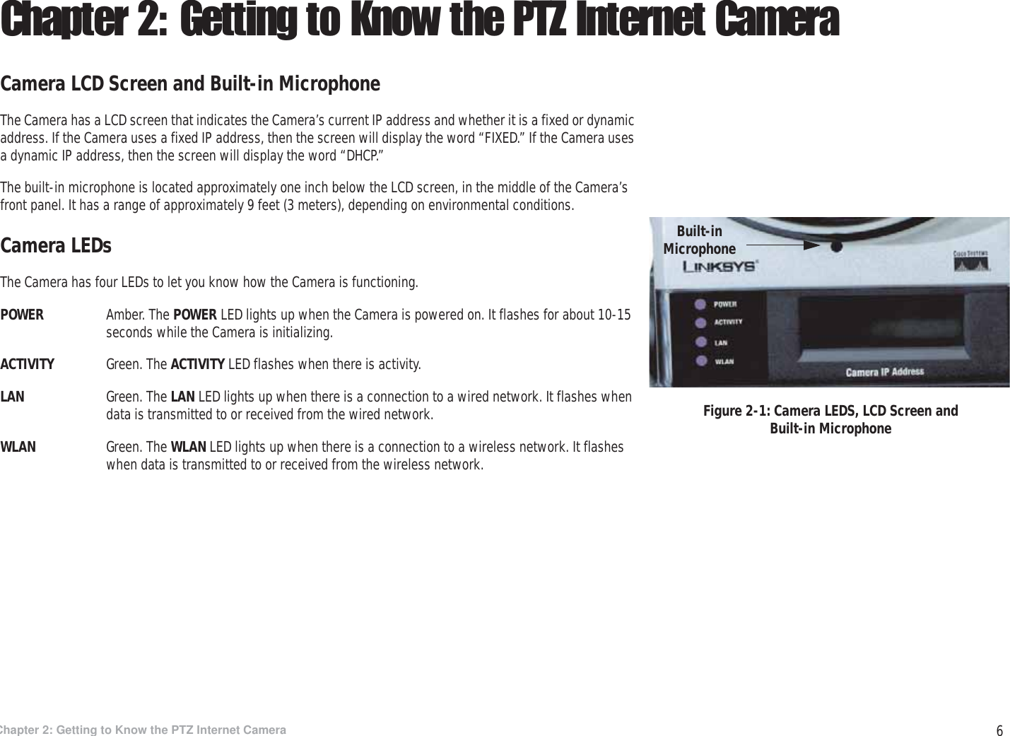 6Chapter 2: Getting to Know the PTZ Internet CameraCamera LCD Screen and Built-in MicrophoneWireless-G PTZ Internet Camera with AudioChapter 2: Getting to Know the PTZ Internet CameraCamera LCD Screen and Built-in MicrophoneThe Camera has a LCD screen that indicates the Camera’s current IP address and whether it is a fixed or dynamic address. If the Camera uses a fixed IP address, then the screen will display the word “FIXED.” If the Camera uses a dynamic IP address, then the screen will display the word “DHCP.” The built-in microphone is located approximately one inch below the LCD screen, in the middle of the Camera’s front panel. It has a range of approximately 9 feet (3 meters), depending on environmental conditions.Camera LEDsThe Camera has four LEDs to let you know how the Camera is functioning.POWER Amber. The POWER LED lights up when the Camera is powered on. It flashes for about 10-15 seconds while the Camera is initializing.ACTIVITY Green. The ACTIVITY LED flashes when there is activity.LAN Green. The LAN LED lights up when there is a connection to a wired network. It flashes when data is transmitted to or received from the wired network.WLAN Green. The WLAN LED lights up when there is a connection to a wireless network. It flashes when data is transmitted to or received from the wireless network.Figure 2-1: Camera LEDS, LCD Screen and Built-in MicrophoneBuilt-in Microphone