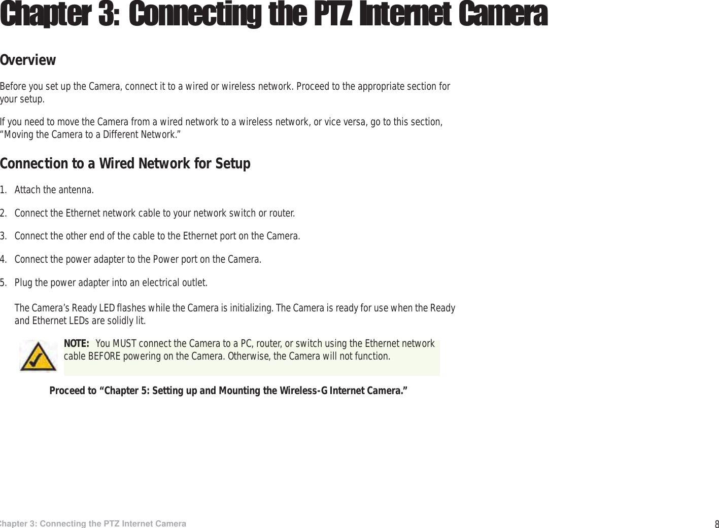 8Chapter 3: Connecting the PTZ Internet CameraOverviewWireless-G PTZ Internet Camera with AudioChapter 3: Connecting the PTZ Internet CameraOverviewBefore you set up the Camera, connect it to a wired or wireless network. Proceed to the appropriate section for your setup.If you need to move the Camera from a wired network to a wireless network, or vice versa, go to this section, “Moving the Camera to a Different Network.”Connection to a Wired Network for Setup1. Attach the antenna.2. Connect the Ethernet network cable to your network switch or router.3. Connect the other end of the cable to the Ethernet port on the Camera.4. Connect the power adapter to the Power port on the Camera.5. Plug the power adapter into an electrical outlet.The Camera’s Ready LED flashes while the Camera is initializing. The Camera is ready for use when the Ready and Ethernet LEDs are solidly lit.Proceed to “Chapter 5: Setting up and Mounting the Wireless-G Internet Camera.”NOTE:  You MUST connect the Camera to a PC, router, or switch using the Ethernet network cable BEFORE powering on the Camera. Otherwise, the Camera will not function.