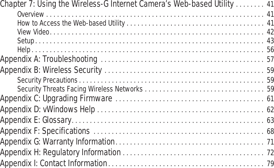 Wireless-G PTZ Internet Camera with AudioChapter 7: Using the Wireless-G Internet Camera’s Web-based Utility . . . . . . . . 41Overview . . . . . . . . . . . . . . . . . . . . . . . . . . . . . . . . . . . . . . . . . . . . . . . . . . . . . . . . . . . . 41How to Access the Web-based Utility . . . . . . . . . . . . . . . . . . . . . . . . . . . . . . . . . . . . . . 41View Video. . . . . . . . . . . . . . . . . . . . . . . . . . . . . . . . . . . . . . . . . . . . . . . . . . . . . . . . . . . 42Setup. . . . . . . . . . . . . . . . . . . . . . . . . . . . . . . . . . . . . . . . . . . . . . . . . . . . . . . . . . . . . . . 43Help. . . . . . . . . . . . . . . . . . . . . . . . . . . . . . . . . . . . . . . . . . . . . . . . . . . . . . . . . . . . . . . . 56Appendix A: Troubleshooting . . . . . . . . . . . . . . . . . . . . . . . . . . . . . . . . . . . . . . . . . . . . .  57Appendix B: Wireless Security . . . . . . . . . . . . . . . . . . . . . . . . . . . . . . . . . . . . . . . . . . . . 59Security Precautions. . . . . . . . . . . . . . . . . . . . . . . . . . . . . . . . . . . . . . . . . . . . . . . . . . . 59Security Threats Facing Wireless Networks . . . . . . . . . . . . . . . . . . . . . . . . . . . . . . . . . 59Appendix C: Upgrading Firmware . . . . . . . . . . . . . . . . . . . . . . . . . . . . . . . . . . . . . . . . .  61Appendix D: vWindows Help . . . . . . . . . . . . . . . . . . . . . . . . . . . . . . . . . . . . . . . . . . . . . . 62Appendix E: Glossary. . . . . . . . . . . . . . . . . . . . . . . . . . . . . . . . . . . . . . . . . . . . . . . . . . . . . 63Appendix F: Specifications . . . . . . . . . . . . . . . . . . . . . . . . . . . . . . . . . . . . . . . . . . . . . . . 68Appendix G: Warranty Information. . . . . . . . . . . . . . . . . . . . . . . . . . . . . . . . . . . . . . . . .  71Appendix H: Regulatory Information . . . . . . . . . . . . . . . . . . . . . . . . . . . . . . . . . . . . . . . 72Appendix I: Contact Information. . . . . . . . . . . . . . . . . . . . . . . . . . . . . . . . . . . . . . . . . . . 79