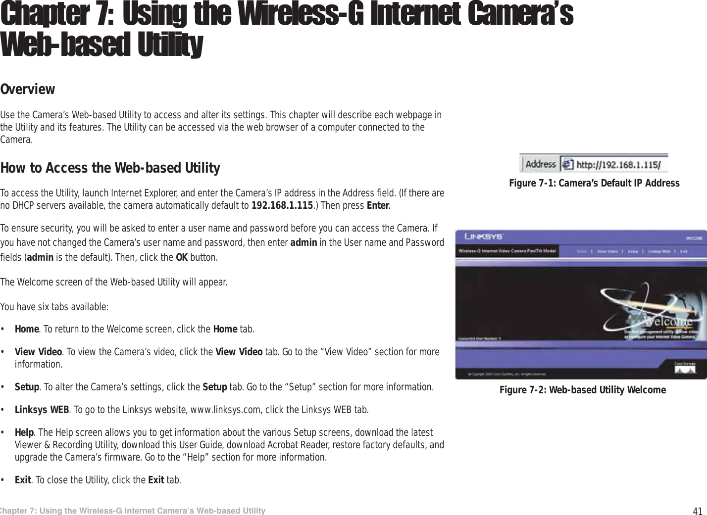 41Chapter 7: Using the Wireless-G Internet Camera’s Web-based UtilityOverviewWireless-G PTZ Internet Camera with AudioChapter 7: Using the Wireless-G Internet Camera’s Web-based UtilityOverviewUse the Camera’s Web-based Utility to access and alter its settings. This chapter will describe each webpage in the Utility and its features. The Utility can be accessed via the web browser of a computer connected to the Camera.How to Access the Web-based UtilityTo access the Utility, launch Internet Explorer, and enter the Camera’s IP address in the Address field. (If there are no DHCP servers available, the camera automatically default to 192.168.1.115.) Then press Enter.To ensure security, you will be asked to enter a user name and password before you can access the Camera. If you have not changed the Camera’s user name and password, then enter admin in the User name and Password fields (admin is the default). Then, click the OK button.The Welcome screen of the Web-based Utility will appear.You have six tabs available:•Home. To return to the Welcome screen, click the Home tab.•View Video. To view the Camera’s video, click the View Video tab. Go to the “View Video” section for more information.•Setup. To alter the Camera’s settings, click the Setup tab. Go to the “Setup” section for more information.•Linksys WEB. To go to the Linksys website, www.linksys.com, click the Linksys WEB tab.•Help. The Help screen allows you to get information about the various Setup screens, download the latest Viewer &amp; Recording Utility, download this User Guide, download Acrobat Reader, restore factory defaults, and upgrade the Camera’s firmware. Go to the “Help” section for more information.•Exit. To close the Utility, click the Exit tab.Figure 7-2: Web-based Utility WelcomeFigure 7-1: Camera’s Default IP Address