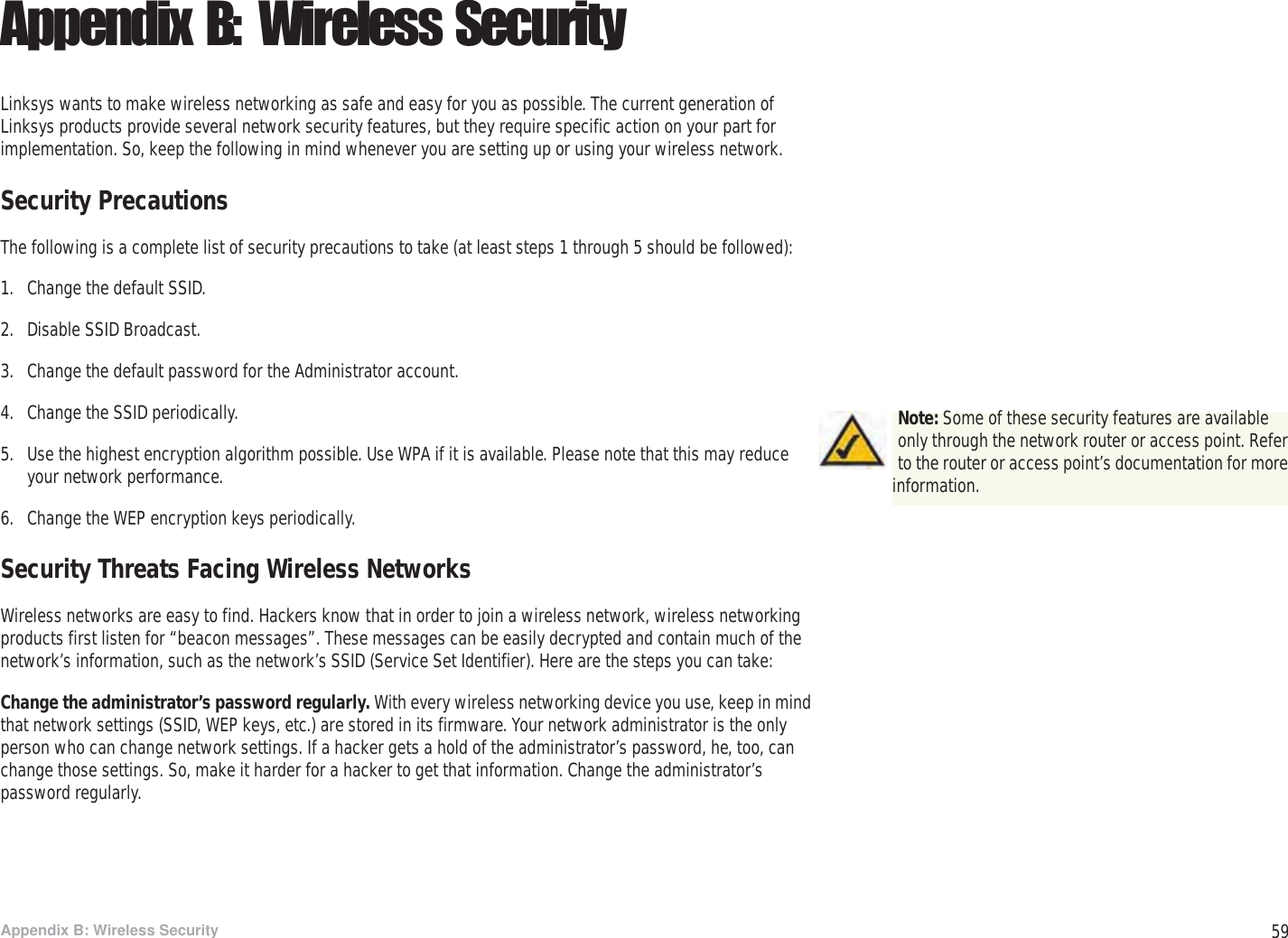 59Appendix B: Wireless SecuritySecurity PrecautionsWireless-G PTZ Internet Camera with AudioAppendix B: Wireless SecurityLinksys wants to make wireless networking as safe and easy for you as possible. The current generation of Linksys products provide several network security features, but they require specific action on your part for implementation. So, keep the following in mind whenever you are setting up or using your wireless network.Security PrecautionsThe following is a complete list of security precautions to take (at least steps 1 through 5 should be followed):1. Change the default SSID. 2. Disable SSID Broadcast. 3. Change the default password for the Administrator account. 4. Change the SSID periodically. 5. Use the highest encryption algorithm possible. Use WPA if it is available. Please note that this may reduce your network performance. 6. Change the WEP encryption keys periodically. Security Threats Facing Wireless Networks Wireless networks are easy to find. Hackers know that in order to join a wireless network, wireless networking products first listen for “beacon messages”. These messages can be easily decrypted and contain much of the network’s information, such as the network’s SSID (Service Set Identifier). Here are the steps you can take:Change the administrator’s password regularly. With every wireless networking device you use, keep in mind that network settings (SSID, WEP keys, etc.) are stored in its firmware. Your network administrator is the only person who can change network settings. If a hacker gets a hold of the administrator’s password, he, too, can change those settings. So, make it harder for a hacker to get that information. Change the administrator’s password regularly.Note: Some of these security features are available only through the network router or access point. Refer to the router or access point’s documentation for more information.