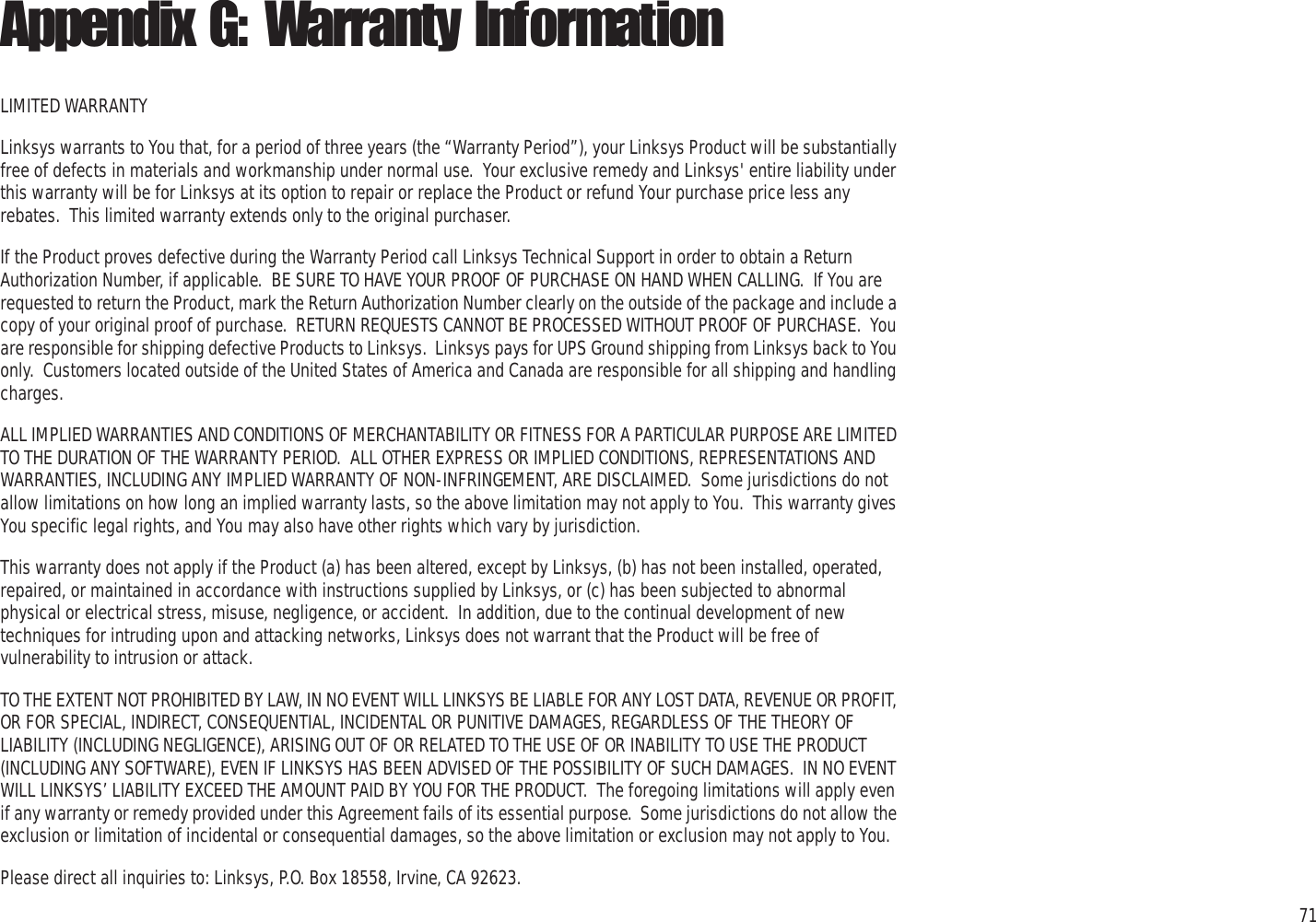 71Appendix G: Warranty InformationWireless-G PTZ Internet Camera with AudioAppendix G: Warranty InformationLIMITED WARRANTYLinksys warrants to You that, for a period of three years (the “Warranty Period”), your Linksys Product will be substantially free of defects in materials and workmanship under normal use.  Your exclusive remedy and Linksys&apos; entire liability under this warranty will be for Linksys at its option to repair or replace the Product or refund Your purchase price less any rebates.  This limited warranty extends only to the original purchaser.  If the Product proves defective during the Warranty Period call Linksys Technical Support in order to obtain a Return Authorization Number, if applicable.  BE SURE TO HAVE YOUR PROOF OF PURCHASE ON HAND WHEN CALLING.  If You are requested to return the Product, mark the Return Authorization Number clearly on the outside of the package and include a copy of your original proof of purchase.  RETURN REQUESTS CANNOT BE PROCESSED WITHOUT PROOF OF PURCHASE.  You are responsible for shipping defective Products to Linksys.  Linksys pays for UPS Ground shipping from Linksys back to You only.  Customers located outside of the United States of America and Canada are responsible for all shipping and handling charges. ALL IMPLIED WARRANTIES AND CONDITIONS OF MERCHANTABILITY OR FITNESS FOR A PARTICULAR PURPOSE ARE LIMITED TO THE DURATION OF THE WARRANTY PERIOD.  ALL OTHER EXPRESS OR IMPLIED CONDITIONS, REPRESENTATIONS AND WARRANTIES, INCLUDING ANY IMPLIED WARRANTY OF NON-INFRINGEMENT, ARE DISCLAIMED.  Some jurisdictions do not allow limitations on how long an implied warranty lasts, so the above limitation may not apply to You.  This warranty gives You specific legal rights, and You may also have other rights which vary by jurisdiction.This warranty does not apply if the Product (a) has been altered, except by Linksys, (b) has not been installed, operated, repaired, or maintained in accordance with instructions supplied by Linksys, or (c) has been subjected to abnormal physical or electrical stress, misuse, negligence, or accident.  In addition, due to the continual development of new techniques for intruding upon and attacking networks, Linksys does not warrant that the Product will be free of vulnerability to intrusion or attack.TO THE EXTENT NOT PROHIBITED BY LAW, IN NO EVENT WILL LINKSYS BE LIABLE FOR ANY LOST DATA, REVENUE OR PROFIT, OR FOR SPECIAL, INDIRECT, CONSEQUENTIAL, INCIDENTAL OR PUNITIVE DAMAGES, REGARDLESS OF THE THEORY OF LIABILITY (INCLUDING NEGLIGENCE), ARISING OUT OF OR RELATED TO THE USE OF OR INABILITY TO USE THE PRODUCT (INCLUDING ANY SOFTWARE), EVEN IF LINKSYS HAS BEEN ADVISED OF THE POSSIBILITY OF SUCH DAMAGES.  IN NO EVENT WILL LINKSYS’ LIABILITY EXCEED THE AMOUNT PAID BY YOU FOR THE PRODUCT.  The foregoing limitations will apply even if any warranty or remedy provided under this Agreement fails of its essential purpose.  Some jurisdictions do not allow the exclusion or limitation of incidental or consequential damages, so the above limitation or exclusion may not apply to You.Please direct all inquiries to: Linksys, P.O. Box 18558, Irvine, CA 92623.