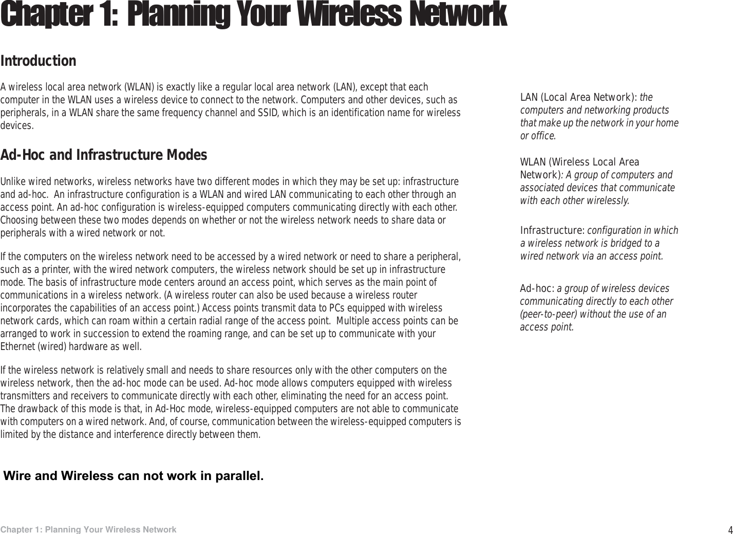 4Chapter 1: Planning Your Wireless NetworkIntroductionWireless-G PTZ Internet Camera with AudioChapter 1: Planning Your Wireless NetworkIntroductionA wireless local area network (WLAN) is exactly like a regular local area network (LAN), except that each computer in the WLAN uses a wireless device to connect to the network. Computers and other devices, such as peripherals, in a WLAN share the same frequency channel and SSID, which is an identification name for wireless devices.Ad-Hoc and Infrastructure ModesUnlike wired networks, wireless networks have two different modes in which they may be set up: infrastructure and ad-hoc.  An infrastructure configuration is a WLAN and wired LAN communicating to each other through an access point. An ad-hoc configuration is wireless-equipped computers communicating directly with each other. Choosing between these two modes depends on whether or not the wireless network needs to share data or peripherals with a wired network or not.If the computers on the wireless network need to be accessed by a wired network or need to share a peripheral, such as a printer, with the wired network computers, the wireless network should be set up in infrastructure mode. The basis of infrastructure mode centers around an access point, which serves as the main point of communications in a wireless network. (A wireless router can also be used because a wireless router incorporates the capabilities of an access point.) Access points transmit data to PCs equipped with wireless network cards, which can roam within a certain radial range of the access point.  Multiple access points can be arranged to work in succession to extend the roaming range, and can be set up to communicate with your Ethernet (wired) hardware as well.If the wireless network is relatively small and needs to share resources only with the other computers on the wireless network, then the ad-hoc mode can be used. Ad-hoc mode allows computers equipped with wireless transmitters and receivers to communicate directly with each other, eliminating the need for an access point.  The drawback of this mode is that, in Ad-Hoc mode, wireless-equipped computers are not able to communicate with computers on a wired network. And, of course, communication between the wireless-equipped computers is limited by the distance and interference directly between them.Infrastructure: configuration in which a wireless network is bridged to a wired network via an access point.LAN (Local Area Network): the computers and networking products that make up the network in your home or office.Ad-hoc: a group of wireless devices communicating directly to each other (peer-to-peer) without the use of an access point.WLAN (Wireless Local Area Network): A group of computers and associated devices that communicate with each other wirelessly. Wire and Wireless can not work in parallel.