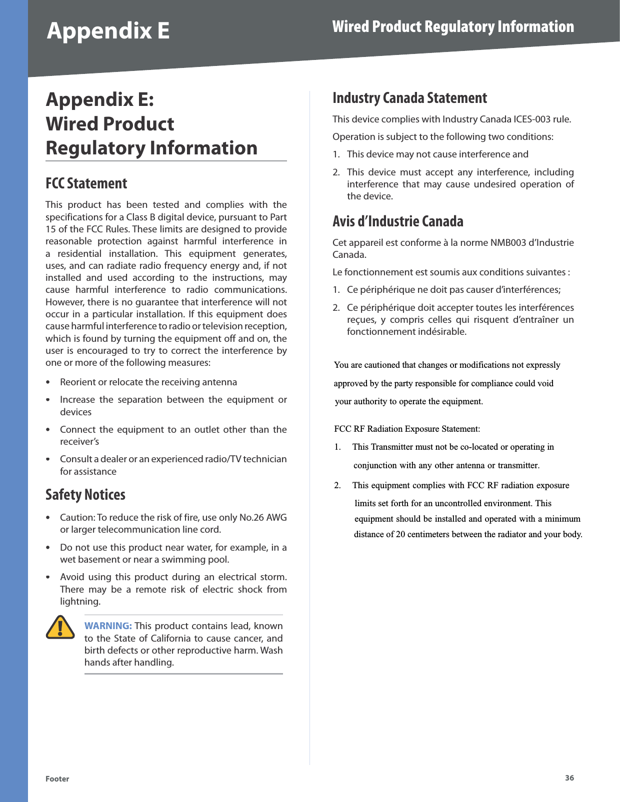 36Wired Product Regulatory InformationFooterAppendix EAppendix E:Wired ProductRegulatory InformationFCC StatementThis product has been tested and complies with the specifications for a Class B digital device, pursuant to Part 15 of the FCC Rules. These limits are designed to providereasonable protection against harmful interference ina residential installation. This equipment generates,uses, and can radiate radio frequency energy and, if not installed and used according to the instructions, may cause harmful interference to radio communications. However, there is no guarantee that interference will notoccur in a particular installation. If this equipment doescause harmful interference to radio or television reception, which is found by turning the equipment off and on, the user is encouraged to try to correct the interference byone or more of the following measures:Reorient or relocate the receiving antennaIncrease the separation between the equipment ordevicesConnect the equipment to an outlet other than the receiver’sConsult a dealer or an experienced radio/TV technician for assistanceSafety NoticesCaution: To reduce the risk of fire, use only No.26 AWGor larger telecommunication line cord.Do not use this product near water, for example, in a wet basement or near a swimming pool.Avoid using this product during an electrical storm.  There may be a remote risk of electric shock fromlightning.WARNING: This product contains lead, knownto the State of California to cause cancer, andbirth defects or other reproductive harm. Wash hands after handling.•••••••Industry Canada StatementThis device complies with Industry Canada ICES-003 rule.Operation is subject to the following two conditions:This device may not cause interference andThis device must accept any interference, including interference that may cause undesired operation of the device.Avis d’Industrie CanadaCet appareil est conforme à la norme NMB003 d’IndustrieCanada.Le fonctionnement est soumis aux conditions suivantes : Ce périphérique ne doit pas causer d’interférences; Ce périphérique doit accepter toutes les interférences reçues, y compris celles qui risquent d’entraîner un fonctionnement indésirable.1.2.1.2.You are cautioned that changes or modifications not expresslyapproved by the party responsible for compliance could voidyour authority to operate the equipment. FCC RF Radiation Exposure Statement: 1. This Transmitter must not be co-located or operating in       conjunction with any other antenna or transmitter. 2. This equipment complies with FCC RF radiation exposure limits set forth for an uncontrolled environment. This equipment should be installed and operated with a minimumdistance of 20 centimeters between the radiator and your body.
