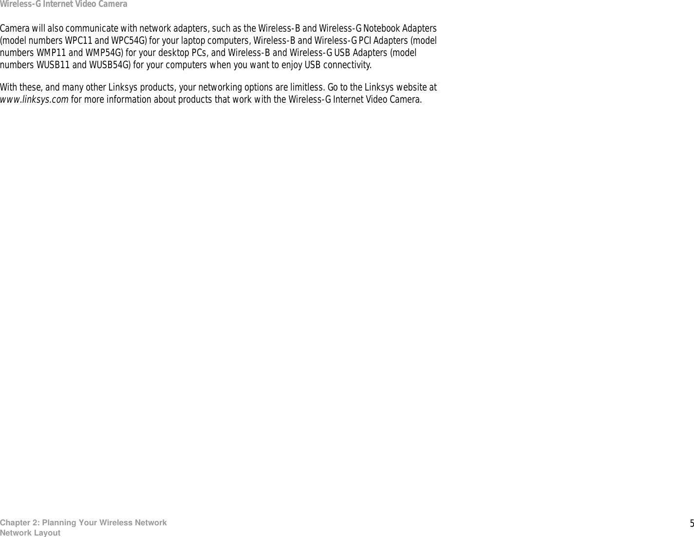 5Chapter 2: Planning Your Wireless NetworkNetwork LayoutWireless-G Internet Video CameraCamera will also communicate with network adapters, such as the Wireless-B and Wireless-G Notebook Adapters (model numbers WPC11 and WPC54G) for your laptop computers, Wireless-B and Wireless-G PCI Adapters (model numbers WMP11 and WMP54G) for your desktop PCs, and Wireless-B and Wireless-G USB Adapters (model numbers WUSB11 and WUSB54G) for your computers when you want to enjoy USB connectivity.With these, and many other Linksys products, your networking options are limitless. Go to the Linksys website at www.linksys.com for more information about products that work with the Wireless-G Internet Video Camera.