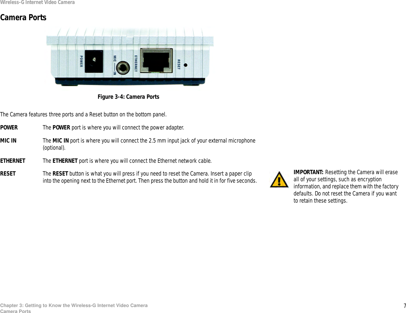7Chapter 3: Getting to Know the Wireless-G Internet Video CameraCamera PortsWireless-G Internet Video CameraCamera PortsThe Camera features three ports and a Reset button on the bottom panel.POWER The POWER port is where you will connect the power adapter.MIC IN The MIC IN port is where you will connect the 2.5 mm input jack of your external microphone (optional).ETHERNET The ETHERNET port is where you will connect the Ethernet network cable.RESET The RESET button is what you will press if you need to reset the Camera. Insert a paper clip into the opening next to the Ethernet port. Then press the button and hold it in for five seconds. IMPORTANT: Resetting the Camera will erase all of your settings, such as encryption information, and replace them with the factory defaults. Do not reset the Camera if you want to retain these settings.Figure 3-4: Camera Ports
