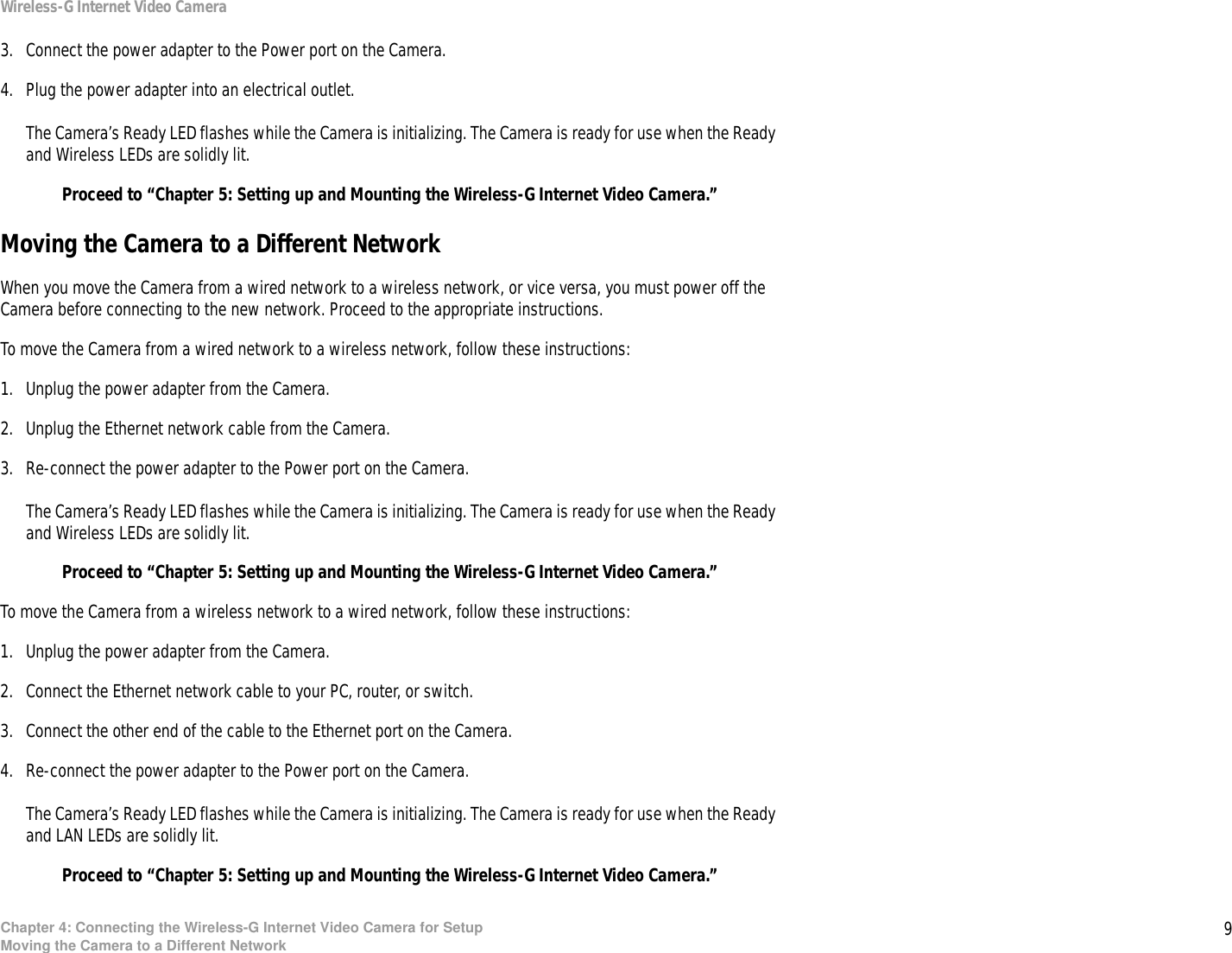 9Chapter 4: Connecting the Wireless-G Internet Video Camera for SetupMoving the Camera to a Different NetworkWireless-G Internet Video Camera3. Connect the power adapter to the Power port on the Camera.4. Plug the power adapter into an electrical outlet.The Camera’s Ready LED flashes while the Camera is initializing. The Camera is ready for use when the Ready and Wireless LEDs are solidly lit.Proceed to “Chapter 5: Setting up and Mounting the Wireless-G Internet Video Camera.”Moving the Camera to a Different NetworkWhen you move the Camera from a wired network to a wireless network, or vice versa, you must power off the Camera before connecting to the new network. Proceed to the appropriate instructions.To move the Camera from a wired network to a wireless network, follow these instructions:1. Unplug the power adapter from the Camera.2. Unplug the Ethernet network cable from the Camera.3. Re-connect the power adapter to the Power port on the Camera.The Camera’s Ready LED flashes while the Camera is initializing. The Camera is ready for use when the Ready and Wireless LEDs are solidly lit.Proceed to “Chapter 5: Setting up and Mounting the Wireless-G Internet Video Camera.”To move the Camera from a wireless network to a wired network, follow these instructions:1. Unplug the power adapter from the Camera.2. Connect the Ethernet network cable to your PC, router, or switch.3. Connect the other end of the cable to the Ethernet port on the Camera.4. Re-connect the power adapter to the Power port on the Camera.The Camera’s Ready LED flashes while the Camera is initializing. The Camera is ready for use when the Ready and LAN LEDs are solidly lit.Proceed to “Chapter 5: Setting up and Mounting the Wireless-G Internet Video Camera.”