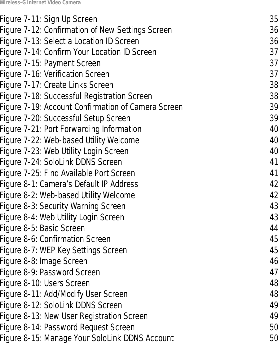 Wireless-G Internet Video CameraFigure 7-11: Sign Up Screen 35Figure 7-12: Confirmation of New Settings Screen 36Figure 7-13: Select a Location ID Screen 36Figure 7-14: Confirm Your Location ID Screen 37Figure 7-15: Payment Screen 37Figure 7-16: Verification Screen 37Figure 7-17: Create Links Screen 38Figure 7-18: Successful Registration Screen 38Figure 7-19: Account Confirmation of Camera Screen 39Figure 7-20: Successful Setup Screen 39Figure 7-21: Port Forwarding Information 40Figure 7-22: Web-based Utility Welcome 40Figure 7-23: Web Utility Login Screen 40Figure 7-24: SoloLink DDNS Screen 41Figure 7-25: Find Available Port Screen 41Figure 8-1: Camera’s Default IP Address 42Figure 8-2: Web-based Utility Welcome 42Figure 8-3: Security Warning Screen 43Figure 8-4: Web Utility Login Screen 43Figure 8-5: Basic Screen 44Figure 8-6: Confirmation Screen 45Figure 8-7: WEP Key Settings Screen 45Figure 8-8: Image Screen 46Figure 8-9: Password Screen 47Figure 8-10: Users Screen 48Figure 8-11: Add/Modify User Screen 48Figure 8-12: SoloLink DDNS Screen 49Figure 8-13: New User Registration Screen 49Figure 8-14: Password Request Screen 50Figure 8-15: Manage Your SoloLink DDNS Account 50