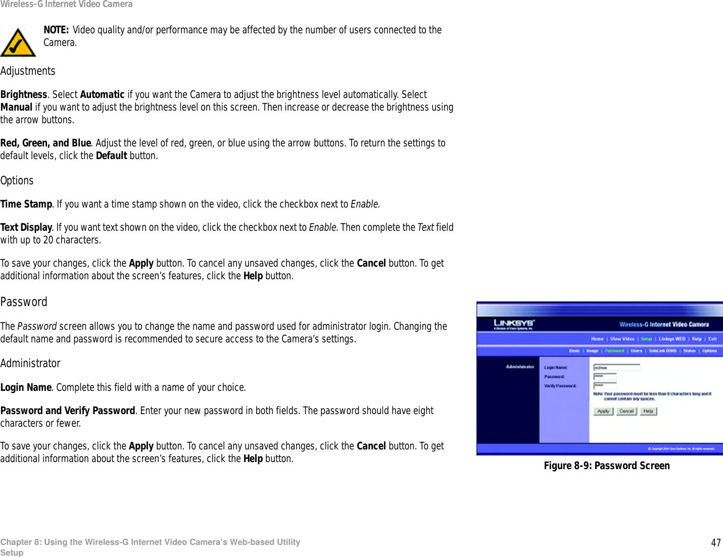 47Chapter 8: Using the Wireless-G Internet Video Camera’s Web-based UtilitySetupWireless-G Internet Video CameraAdjustmentsBrightness. Select Automatic if you want the Camera to adjust the brightness level automatically. Select Manual if you want to adjust the brightness level on this screen. Then increase or decrease the brightness using the arrow buttons.Red, Green, and Blue. Adjust the level of red, green, or blue using the arrow buttons. To return the settings to default levels, click the Default button.OptionsTime Stamp. If you want a time stamp shown on the video, click the checkbox next to Enable.Text Display. If you want text shown on the video, click the checkbox next to Enable. Then complete the Text field with up to 20 characters.To save your changes, click the Apply button. To cancel any unsaved changes, click the Cancel button. To get additional information about the screen’s features, click the Help button.PasswordThe Password screen allows you to change the name and password used for administrator login. Changing the default name and password is recommended to secure access to the Camera’s settings.AdministratorLogin Name. Complete this field with a name of your choice.Password and Verify Password. Enter your new password in both fields. The password should have eight characters or fewer.To save your changes, click the Apply button. To cancel any unsaved changes, click the Cancel button. To get additional information about the screen’s features, click the Help button. Figure 8-9: Password ScreenNOTE: Video quality and/or performance may be affected by the number of users connected to the Camera.