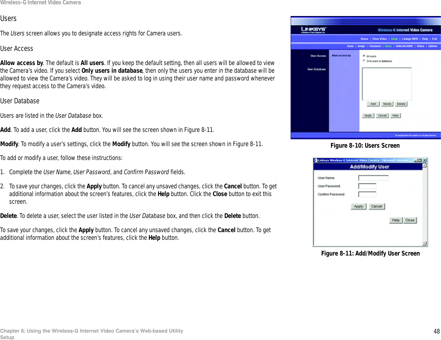 48Chapter 8: Using the Wireless-G Internet Video Camera’s Web-based UtilitySetupWireless-G Internet Video CameraUsersThe Users screen allows you to designate access rights for Camera users. User AccessAllow access by. The default is All users. If you keep the default setting, then all users will be allowed to view the Camera’s video. If you select Only users in database, then only the users you enter in the database will be allowed to view the Camera’s video. They will be asked to log in using their user name and password whenever they request access to the Camera’s video.User DatabaseUsers are listed in the User Database box.Add. To add a user, click the Add button. You will see the screen shown in Figure 8-11.Modify. To modify a user’s settings, click the Modify button. You will see the screen shown in Figure 8-11.To add or modify a user, follow these instructions:1. Complete the User Name, User Password, and Confirm Password fields. 2. To save your changes, click the Apply button. To cancel any unsaved changes, click the Cancel button. To get additional information about the screen’s features, click the Help button. Click the Close button to exit this screen.Delete. To delete a user, select the user listed in the User Database box, and then click the Delete button.To save your changes, click the Apply button. To cancel any unsaved changes, click the Cancel button. To get additional information about the screen’s features, click the Help button.Figure 8-10: Users ScreenFigure 8-11: Add/Modify User Screen