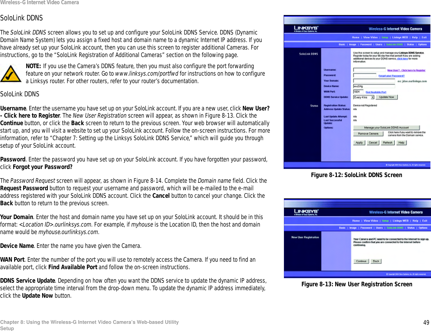 49Chapter 8: Using the Wireless-G Internet Video Camera’s Web-based UtilitySetupWireless-G Internet Video CameraSoloLink DDNSThe SoloLink DDNS screen allows you to set up and configure your SoloLink DDNS Service. DDNS (Dynamic Domain Name System) lets you assign a fixed host and domain name to a dynamic Internet IP address. If you have already set up your SoloLink account, then you can use this screen to register additional Cameras. For instructions, go to the “SoloLink Registration of Additional Cameras” section on the following page.SoloLink DDNSUsername. Enter the username you have set up on your SoloLink account. If you are a new user, click New User? - Click here to Register. The New User Registration screen will appear, as shown in Figure 8-13. Click the Continue button, or click the Back screen to return to the previous screen. Your web browser will automatically start up, and you will visit a website to set up your SoloLink account. Follow the on-screen instructions. For more information, refer to “Chapter 7: Setting up the Linksys SoloLink DDNS Service,” which will guide you through setup of your SoloLink account.Password. Enter the password you have set up on your SoloLink account. If you have forgotten your password, click Forgot your Password?The Password Request screen will appear, as shown in Figure 8-14. Complete the Domain name field. Click the Request Password button to request your username and password, which will be e-mailed to the e-mail address registered with your SoloLink DDNS account. Click the Cancel button to cancel your change. Click the Back button to return to the previous screen.Your Domain. Enter the host and domain name you have set up on your SoloLink account. It should be in this format: &lt;Location ID&gt;.ourlinksys.com. For example, if myhouse is the Location ID, then the host and domain name would be myhouse.ourlinksys.com.Device Name. Enter the name you have given the Camera.WAN Port. Enter the number of the port you will use to remotely access the Camera. If you need to find an available port, click Find Available Port and follow the on-screen instructions.DDNS Service Update. Depending on how often you want the DDNS service to update the dynamic IP address, select the appropriate time interval from the drop-down menu. To update the dynamic IP address immediately, click the Update Now button.Figure 8-12: SoloLink DDNS ScreenNOTE: If you use the Camera’s DDNS feature, then you must also configure the port forwarding feature on your network router. Go to www.linksys.com/portfwd for instructions on how to configure a Linksys router. For other routers, refer to your router’s documentation.Figure 8-13: New User Registration Screen